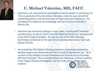 C. Michael Valentine, MD, FACC
• Valentine is an interventional cardiologist at Centra Health in Lynchburg, VA.
He is a graduate of the University of Georgia, where he was named the
outstanding senior, and the University of Virginia School of Medicine. He
completed his medicine and cardiology training at Emory University in
Atlanta, GA.
• Valentine has served the College in many roles, including ACC Treasurer
and Secretary, as well as chair of the ACC Board of Governors, and governor
of the ACC’s Virginia Chapter. He was co-chair of the ACC Advocacy
Committee and served on the task force to develop the Cardiac Cath Lab
Quality Tool Kit.
• He chaired the ACC Medical Directors Institute, promoting collaboration
between payers and physicians and the concept of appropriate use. He is
co-chair of the College’s annual Cardiovascular Summit and is incoming
ACC Vice President. He is married to Shannon Valentine, a former member
of the Virginia House of Delegates, and has three active college-aged
children.
 