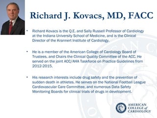 Richard J. Kovacs, MD, FACC
• Richard Kovacs is the Q.E. and Sally Russell Professor of Cardiology
at the Indiana University School of Medicine, and is the Clinical
Director of the Krannert Institute of Cardiology.
• He is a member of the American College of Cardiology Board of
Trustees, and Chairs the Clinical Quality Committee of the ACC. He
served on the joint ACC/AHA Taskforce on Practice Guidelines from
2012-2015.
• His research interests include drug safety and the prevention of
sudden death in athletes. He serves on the National Football League
Cardiovascular Care Committee, and numerous Data Safety
Monitoring Boards for clinical trials of drugs in development.
 