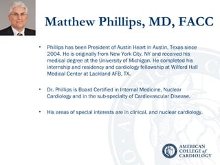 Matthew Phillips, MD, FACC
• Phillips has been President of Austin Heart in Austin, Texas since
2004. He is originally from New York City, NY and received his
medical degree at the University of Michigan. He completed his
internship and residency and cardiology fellowship at Wilford Hall
Medical Center at Lackland AFB, TX.
• Dr. Phillips is Board Certified in Internal Medicine, Nuclear
Cardiology and in the sub-specialty of Cardiovascular Disease.
• His areas of special interests are in clinical, and nuclear cardiology.
 