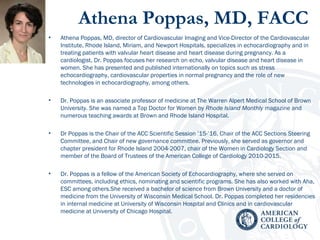 Athena Poppas, MD, FACC 
• Athena Poppas, MD, director of Cardiovascular Imaging and Vice-Director of the Cardiovascular
Institute, Rhode Island, Miriam, and Newport Hospitals, specializes in echocardiography and in
treating patients with valvular heart disease and heart disease during pregnancy. As a
cardiologist, Dr. Poppas focuses her research on echo, valvular disease and heart disease in
women. She has presented and published internationally on topics such as stress
echocardiography, cardiovascular properties in normal pregnancy and the role of new
technologies in echocardiography, among others.
 
• Dr. Poppas is an associate professor of medicine at The Warren Alpert Medical School of Brown
University. She was named a Top Doctor for Women by Rhode Island Monthly magazine and
numerous teaching awards at Brown and Rhode Island Hospital.
• Dr Poppas is the Chair of the ACC Scientific Session ’15-’16, Chair of the ACC Sections Steering
Committee, and Chair of new governance committee. Previously, she served as governor and
chapter president for Rhode Island 2004-2007, chair of the Women in Cardiology Section and 
member of the Board of Trustees of the American College of Cardiology 2010-2015.
• Dr. Poppas is a fellow of the American Society of Echocardiography, where she served on
committees, including ethics, nominating and scientific programs. She has also worked with Aha,
ESC among others.She received a bachelor of science from Brown University and a doctor of
medicine from the University of Wisconsin Medical School. Dr. Poppas completed her residencies
in internal medicine at University of Wisconsin Hospital and Clinics and in cardiovascular
medicine at University of Chicago Hospital.
 