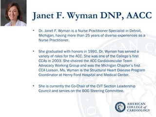 Janet F. Wyman DNP, AACC
• Dr. Janet F. Wyman is a Nurse Practitioner Specialist in Detroit,
Michigan, having more than 25 years of diverse experiences as a
Nurse Practitioner.
• She graduated with honors in 1991. Dr. Wyman has served a
variety of roles for the ACC. She was one of the College’s first
CCAs in 2003. She chaired the ACC Cardiovascular Team
Advocacy Working Group and was the Michigan Chapter’s first
CCA Liaison. Ms. Wyman is the Structural Heart Disease Program
Coordinator at Henry Ford Hospital and Medical Center.
• She is currently the Co-Chair of the CVT Section Leadership
Council and serves on the BOG Steering Committee.
 