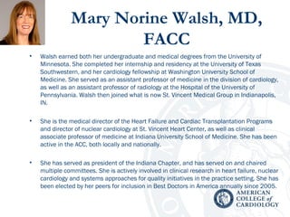 Mary Norine Walsh, MD,
FACC
• Walsh earned both her undergraduate and medical degrees from the University of
Minnesota. She completed her internship and residency at the University of Texas
Southwestern, and her cardiology fellowship at Washington University School of
Medicine. She served as an assistant professor of medicine in the division of cardiology,
as well as an assistant professor of radiology at the Hospital of the University of
Pennsylvania. Walsh then joined what is now St. Vincent Medical Group in Indianapolis,
IN.
• She is the medical director of the Heart Failure and Cardiac Transplantation Programs
and director of nuclear cardiology at St. Vincent Heart Center, as well as clinical
associate professor of medicine at Indiana University School of Medicine. She has been
active in the ACC, both locally and nationally.
• She has served as president of the Indiana Chapter, and has served on and chaired
multiple committees. She is actively involved in clinical research in heart failure, nuclear
cardiology and systems approaches for quality initiatives in the practice setting. She has
been elected by her peers for inclusion in Best Doctors in America annually since 2005.
 