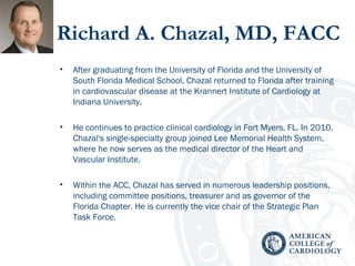 Richard A. Chazal, MD, FACC
• After graduating from the University of Florida and the University of
South Florida Medical School, Chazal returned to Florida after training
in cardiovascular disease at the Krannert Institute of Cardiology at
Indiana University.
• He continues to practice clinical cardiology in Fort Myers, FL. In 2010,
Chazal's single-specialty group joined Lee Memorial Health System,
where he now serves as the medical director of the Heart and
Vascular Institute.
• Within the ACC, Chazal has served in numerous leadership positions,
including committee positions, treasurer and as governor of the
Florida Chapter. He is currently the vice chair of the Strategic Plan
Task Force.
 
