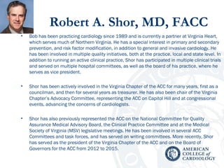 Robert A. Shor, MD, FACC
• Bob has been practicing cardiology since 1989 and is currently a partner at Virginia Heart,
which serves much of Northern Virginia. He has a special interest in primary and secondary
prevention, and risk factor modification, in addition to general and invasive cardiology. He
has been involved in multiple quality initiatives, both at the practice, local and state level. In
addition to running an active clinical practice, Shor has participated in multiple clinical trials
and served on multiple hospital committees, as well as the board of his practice, where he
serves as vice president.
• Shor has been actively involved in the Virginia Chapter of the ACC for many years, first as a
councilman, and then for several years as treasurer. He has also been chair of the Virginia
Chapter’s Advocacy Committee, representing the ACC on Capitol Hill and at congressional
events, advancing the concerns of cardiologists.
• Shor has also previously represented the ACC on the National Committee for Quality
Assurance Medical Advisory Board, the Clinical Practice Committee and at the Medical
Society of Virginia (MSV) legislative meetings. He has been involved in several ACC
Committees and task forces, and has served on writing committees. More recently, Shor
has served as the president of the Virginia Chapter of the ACC and on the Board of
Governors for the ACC from 2012 to 2015.
 