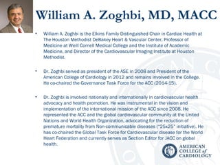 William A. Zoghbi, MD, MACC
• William A. Zoghbi is the Elkins Family Distinguished Chair in Cardiac Health at
The Houston Methodist DeBakey Heart & Vascular Center, Professor of
Medicine at Weill Cornell Medical College and the Institute of Academic
Medicine, and Director of the Cardiovascular Imaging Institute at Houston
Methodist.
• Dr. Zoghbi served as president of the ASE in 2008 and President of the
American College of Cardiology in 2012 and remains involved in the College.
He co-chaired the Governance Task Force for the ACC (2014-15).
• Dr. Zoghbi is involved nationally and internationally in cardiovascular health
advocacy and health promotion. He was instrumental in the vision and
implementation of the international mission of the ACC since 2008. He
represented the ACC and the global cardiovascular community at the United
Nations and World Health Organization, advocating for the reduction of
premature mortality from Non-communicable diseases (“25x25” initiative). He
has co-chaired the Global Task Force for Cardiovascular disease for the World
Heart Federation and currently serves as Section Editor for JACC on global
health.
 