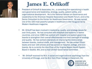 James E. Orlikoff
• President of Orlikoff & Associates, Inc., a consulting firm specializing in health
care governance and leadership, strategy, quality, patient safety, and
organizational development. He is the National Advisor on Governance and
Leadership to the American Hospital Association and Health Forum, and is the
Senior Consultant to the Center for Healthcare Governance. He was named
one of the 100 most powerful people in healthcare in the inaugural list by
Modern Healthcare magazine.
• Mr. Orlikoff has been involved in leadership, quality, and strategy issues for
over thirty years. He has consulted with hospitals and systems in twelve
countries, and since 1985 has worked with hospital and system governing
boards to strengthen their overall effectiveness and their oversight of strategy
and quality. He has worked extensively on improving the relationships
between boards, medical staffs, and management. He has written fifteen
books and over 100 articles and has served on hospital, college, and civic
boards. He is currently the Vice Chair of the Virginia Mason Health System
Board in Seattle, WA, and is chair of their Governance Committee.
 
•  Mr. Orlikoff received his M.A. in social and organizational psychology from the
University of Chicago, and his B.A. from Pitzer College in Claremont, CA.
 