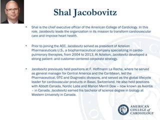 Shal Jacobovitz
• Shal is the chief executive officer of the American College of Cardiology. In this
role, Jacobovitz leads the organization in its mission to transform cardiovascular
care and improve heart health.
• Prior to joining the ACC, Jacobovitz served as president of Actelion
Pharmaceuticals U.S., a biopharmaceutical company specializing in cardio-
pulmonary therapies, from 2004 to 2013. At Actelion, Jacobovitz developed a
strong patient- and customer-centered corporate strategy.
• Jacobovitz previously held positions at F. Hoffmann La Roche, where he served
as general manager for Central America and the Caribbean, led the
Pharmaceutical, OTC and Diagnostic divisions, and served as the global lifecycle
leader for cardiovascular products in Basel, Switzerland. He also held positions
with Abbott Canada, Nordic Labs and Marion Merrill Dow – now known as Aventis
– in Canada. Jacobovitz earned his bachelor of science degree in biology at
Western University in Canada.
 
