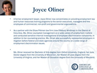 Joyce Oliner
• A former employment lawyer, Joyce Oliner now concentrates on providing employment law
and human resources training programs to the senior executives, managers and line
employees of commercial, non-profit and governmental organizations.
• As a partner with the Shaw Pittman law firm (now Pillsbury Winthrop) in the District of
Columbia, Ms. Oliner counseled management on a wide variety of employment matters
and conducted sensitive internal investigations of employee discrimination complaints. In
addition to her counseling practice, Ms. Oliner also successfully represented employers in
litigation before federal and state agencies around the country on a wide range of
employment discrimination issues.
•
Ms. Oliner received her Bachelor of Arts degree from Oxford University, England, her Juris
Doctor degree from the University of Wisconsin, her Master of Laws degree from the
University of Virginia, and her Master of Education degree from the University of Maryland.
 