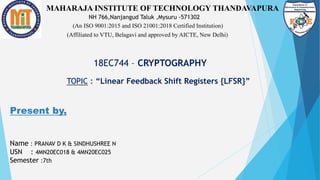 MAHARAJA INSTITUTE OF TECHNOLOGY THANDAVAPURA
(An ISO 9001:2015 and ISO 21001:2018 Certified Institution)
(Affiliated to VTU, Belagavi and approved by AICTE, New Delhi)
NH 766,Nanjangud Taluk ,Mysuru -571302
18EC744 – CRYPTOGRAPHY
TOPIC : “Linear Feedback Shift Registers {LFSR}”
Present by,
Name : PRANAV D K & SINDHUSHREE N
USN : 4MN20EC018 & 4MN20EC025
Semester :7th
 