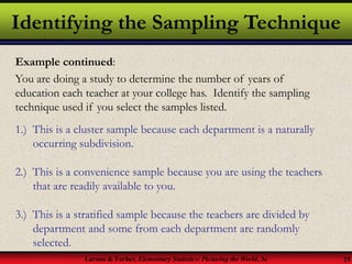 Larson & Farber, Elementary Statistics: Picturing the World, 3e 25
Identifying the Sampling Technique
Example continued:
You are doing a study to determine the number of years of
education each teacher at your college has. Identify the sampling
technique used if you select the samples listed.
1.) This is a cluster sample because each department is a naturally
occurring subdivision.
2.) This is a convenience sample because you are using the teachers
that are readily available to you.
3.) This is a stratified sample because the teachers are divided by
department and some from each department are randomly
selected.
 