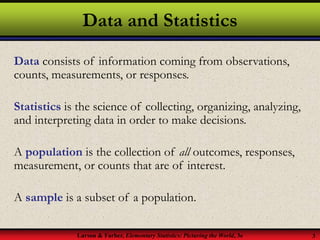 Larson & Farber, Elementary Statistics: Picturing the World, 3e 3
Data and Statistics
Data consists of information coming from observations,
counts, measurements, or responses.
Statistics is the science of collecting, organizing, analyzing,
and interpreting data in order to make decisions.
A population is the collection of all outcomes, responses,
measurement, or counts that are of interest.
A sample is a subset of a population.
 