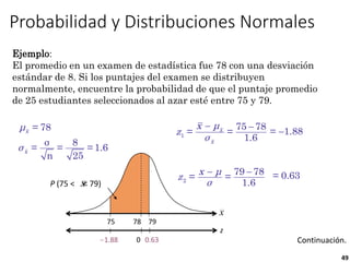 49
Ejemplo:
El promedio en un examen de estadística fue 78 con una desviación
estándar de 8. Si los puntajes del examen se distribuyen
normalmente, encuentre la probabilidad de que el puntaje promedio
de 25 estudiantes seleccionados al azar esté entre 75 y 79.
Probabilidad y Distribuciones Normales
 
x
x
x μ
z
σ
1
75 78
= =
1.6

= 1.88
 
x μ
z
σ
2
79 78
= =
1.6
= 0.63
0
z
?
? 0.63
1.88
= 78
σ 8
= = = 1.6
n 25
x
x
μ
σ
Continuación.
P (75 < < 79)
x
75 79
78
x
 