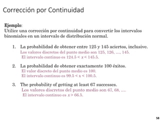 58
Corrección por Continuidad
Ejemplo:
Utilice una corrección por continuidad para convertir los intervalos
binomiales en un intervalo de distribución normal.
1. La probabilidad de obtener entre 125 y 145 aciertos, inclusive.
Los valores discretos del punto medio son 125, 126, …, 145.
El intervalo continuo es 124.5 < x < 145.5.
2. La probabilidad de obtener exactamente 100 éxitos.
El valor discreto del punto medio es 100.
El intervalo continuo es 99.5 < x < 100.5.
3. The probability of getting at least 67 successes.
Los valores discretos del punto medio son 67, 68, ….
El intervalo continuo es x > 66.5.
 