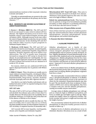 Liver Function Tests and their Interpretation
Indian Journal of Pediatrics, Volume 74—July, 2007 667
aminotransferase reactions to their enzymatic reduction
to lactate and malate. 10
Virtually no aminotransferases are present in the urine
or bile and hepatic sinusoids are the primary site for their
clearance. 11, 12
MILD, MODERATE AND SEVERE ELEVATIONS OF
AMINOTRANSFERASES
1. Severe ( > 20 times, 1000 U/L) : The AST and ALT
levels are increased to some extent in almost all liver
diseases. The highest elevations occur in severe viral
hepatitis, drug or toxin induced hepatic necrosis and
circulatory shock. Although enzyme levels may reflect
the extent of hepatocellular necrosis they do not correlate
with eventual outcome. In fact declining AST and ALT
may indicate either recovery of poor prognosis in
fulminant hepatic failure.4, 5
2. Moderate (3-20 times): The AST and ALT are
moderately elevated in acute hepatitis, neonatal hepatitis,
chronic hepatitis, autoimmune hepatitis, drug induced
hepatitis, alcoholic hepatitis and acute biliary tract
obstructions. The ALT is usually more frequently
increased as compared to AST except in chronic liver
disease. In uncomplicated acute viral hepatitis, the very
high initial levels approach normal levels within 5 weeks
of onset of illness and normal levels are obtained in 8
weeks in 75% of cases.
For reasons, which are not, understood AST levels
appear disproportionately low in patients with Wilson
disease.4,5
3. Mild (1-3 times) : These elevations are usually seen in
sepsis induced neonatal hepatitis, extrahepatic biliary
atresia (EHBA), fatty liver, cirrhosis, non alcoholic steato
hepatitis(NASH), drug toxicity, myositis, duchenne
muscular dystrophy and even after vigorous exercise.1,4
One third to one half of healthy individuals with an
isolated elevation of ALT on repeated testing have been
found to be normal.13
AST: ALT ratio
The ratio of AST to ALT is of use in Wilson disease, CLD
and alcoholic liver disease and a ratio of more than 2 is
usually observed. The lack of ALT rise is probably due to
pyridoxine deficiency. In NASH the ratio is less than one
in the absence of fibrosis on liver biopsy.4
In viral hepatitis the ratio is usually less than one. The
ratio invariably rises to more than one as cirrhosis
develops possibly because of reduced plasma clearance of
AST secondary to impaired function of sinusoidal cells.14
ALT exceeds AST in toxic hepatitis, viral hepatitis,
chronic active hepatitis and cholestatic hepatitis 5
Mitochondrial AST: Total AST ratio : This ratio is
characteristically elevated in alcoholic liver disease.
Abstinence from alcohol improves this ratio. It is also
seen to be high in Wilson’s disease.4
Falsely low aminotransferase levels : They have been
seen in patients on long term hemodialysis probably
secondary to either dialysate or pyridoxine deficiency.
Low levels have also been seen in uremia 15,16
Other enzymes tests of hepatocellular necrosis
None of these tests have proved to be useful in practice
than the aminotransferases.These include glutamate
dehydrogenase, isocitrate dehydrogenase, lactate
dehydrogenase and sorbitol dehydrogenase
b. Enzymes that detect cholestasis
1. ALKALINE PHOSPHATASE
Alkaline phosphatases are a family of zinc
metaloenzymes, with a serine at the active center; they
release inorganic phosphate from various organic
orthophosphates and are present in nearly all tissues. In
liver, alkaline phosphatase is found histochemically in the
microvilli of bile canaliculi and on the sinusoidal surface
of hepatocytes. Alkaline phosphatase from the liver, bone
and kidney are thought to be from the same gene but that
from intestine and placenta are derived from different
genes.5
Approach to elevated alkaline phosphatase is
given in Fig. 3.
In liver two distinct forms of alkaline phosphatase are
also found but their precise roles are unknown. In healthy
people most circulating alkaline phosphatase originates
from liver or bone.17
The internationally recommended reference method
uses p- nitrophenol phosphate as substrate, in al alkaline
buffer. Fresh unhemolysed serum is the specimen of
choice for the estimation. Heparinized plasma may also
be used. The test should not be done on plasma if citrate,
oxalate or EDTA were used as anticoagulants, they form
a complex with zinc and the alkaline phosphatase,
causing irreversible enzyme inactivation.5
Average values of alkaline phosphatase vary with age
and are relatively high in childhood and puberty and
lower in middle age and higher again in old age. Males
usually have higher values as compared to females. The
levels correlate with person’s weight and inversely with
the height of person. 18
Not uncommonly isolated elevated levels of alkaline
phosphatase in otherwise healthy persons return to
normal on follow up. 19
Highest levels of alkaline phosphatase occur in
cholestatic disorders. Elevations occur as a result of both
71
 