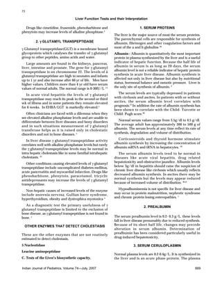 Liver Function Tests and their Interpretation
Indian Journal of Pediatrics, Volume 74—July, 2007 669
Drugs like cimetidine, frusemide, phenobarbitone and
phenytoin may increase levels of alkaline phosphtase.5
2. γγγγγ GLUTAMYL TRANSPEPTIDASE
γ Glutamyl transpeptidase(GGT) is a membrane bound
glycoprotein which catalyses the transfer of γ glutamyl
group to other peptides, amino acids and water.
Large amounts are found in the kidneys, pancreas,
liver, intestine and prostate. The gene for γ glutamyl
transpeptidase is on chromosome 22. The levels of ã
glutamyl transpeptidase are high in neonates and infants
up to 1 yr and also increase after 60 yr of life. Men have
higher values. Children more than 4 yr old have serum
values of normal adults. The normal range is 0-30IU/L 1,5
In acute viral hepatitis the levels of γ glutamyl
transpeptidase may reach its peak in the second or third
wk of illness and in some patients they remain elevated
for 6 weeks. In EHBA GGT is markedly elevated.5
Often clinicians are faced with a dilemma when they
see elevated alkaline phosphatase levels and are unable to
differentiate between liver diseases and bony disorders
and in such situations measurement of γ glutamyl
transferase helps as it is raised only in cholestatic
disorders and not in bone diseases. 5
In liver disease γ glutamyl transpeptidase activity
correlates well with alkaline phosphatase levels but rarely
the γ glutamyl transpeptidase levels may be normal in
intra hepatic cholestasis like in some familial intrahepatic
cholestasis. 25
Other conditions causing elevated levels of γ glutamyl
transpeptidase include uncomplicated diabetes mellitus,
acute pancreatitis and myocardial infarction. Drugs like
phenobarbitone, phenytoin, paracetamol, tricyclic
antidepressants may increase the levels of γ glutamyl
transpeptidase.
Non-hepatic causes of increased levels of the enzyme
include anorexia nervosa, Gullian barre syndrome,
hyperthyroidism, obesity and dystrophica myotonica. 5
As a diagnostic test the primary usefulness of γ
glutamyl transpeptidase is limited to the exclusion of
bone disease, as γ glutamyl transpeptidase is not found in
bone. 1
OTHER ENZYMES THAT DETECT CHOLESTASIS
These are the other enzymes that are not routinely
estimated to detect cholestasis.
5 Nucleotidase
Leucine aminopeptidase
C. Tests of the Liver’s biosynthetic capacity.
1. SERUM PROTEINS
The liver is the major source of most the serum proteins.
The parenchymal cells are responsible for synthesis of
albumin, fibrinogen and other coagulation factors and
most of the a and b globulins. 26
Albumin : Albumin is quantitatively the most important
protein in plasma synthesized by the liver and is a useful
indicator of hepatic function. Because the half life of
albumin in serum is as long as 20 days, the serum
albumin level is not a reliable indicator of hepatic protein
synthesis in acute liver disease. Albumin synthesis is
affected not only in liver disease but also by nutritional
status, hormonal balance and osmotic pressure. Liver is
the only site of synthesis of albumin. 5
The serum levels are typically depressed in patients
with cirrhosis and ascites. In patients with or without
ascites, the serum albumin level correlates with
prognosis.27
In addition the rate of albumin synthesis has
been shown to correlate with the Child- Turcotte or
Child- Pugh score.28
Normal serum values range from 3.5g/dl to 4.5 g/dl.
The average adult has approximately 300 to 500 g of
albumin. The serum levels at any time reflect its rate of
synthesis, degradation and volume of distribution.
Corticosteroids and thyroid hormone stimulate
albumin synthesis by increasing the concentration of
albumin mRNA and tRNA in hepatocytes. 29
The serum albumin levels tend to be normal in
diseases like acute viral hepatitis, drug related
hepatotoxicity and obstructive jaundice. Albumin levels
below 3g/dl in hepatitis should raise the suspicion of
chronic liver disease like cirrhosis which usually reflects
decreased albumin synthesis. In ascites there may be
normal synthesis but the levels may appear reduced
because of increased volume of distribution. 30,31
Hypoalbuminemia is not specific for liver disease and
may occur in protein malnutrition, nephrotic syndrome
and chronic protein losing enteropathies. 1
2. PREALBUMIN
The serum prealbumin level is 0.2- 0.3 g/L. these levels
fall in liver disease presumably due to reduced synthesis.
Because of its short half life, changes may precede
alteration in serum albumin. Determination of
prealbumin has been considered particularly useful in
drug-induced hepatotoxicity.
3. SERUM CERULOPLASMIN
Normal plasma levels are 0.2-0.4g/L. It is synthesized in
the liver and is an acute phase protein. The plasma
73
 