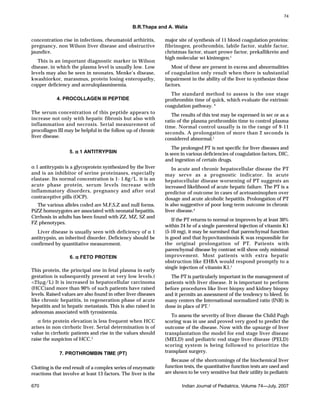 B.R.Thapa and A. Walia
670 Indian Journal of Pediatrics, Volume 74—July, 2007
concentration rise in infections, rheumatoid arthiritis,
pregnancy, non Wilson liver disease and obstructive
jaundice.
This is an important diagnostic marker in Wilson
disease, in which the plasma level is usually low. Low
levels may also be seen in neonates, Menke’s disease,
kwashiorkor, marasmus, protein losing enteropathy,
copper deficiency and aceruloplasminemia.
4. PROCOLLAGEN III PEPTIDE
The serum concentration of this peptide appears to
increase not only with hepatic fibrosis but also with
inflammation and necrosis. Serial measurement of
procollagen III may be helpful in the follow up of chronic
liver disease.
5. ααααα 1 ANTITRYPSIN
α 1 antitrypsin is a glycoprotein synthesized by the liver
and is an inhibitor of serine proteinases, especially
elastase. Its normal concentration is 1- 1.6g/L. it is an
acute phase protein, serum levels increase with
inflammatory disorders, pregnancy and after oral
contraceptive pills (OCP).
The various alleles coded are M,F,S,Z and null forms.
PiZZ homozygotes are associated with neonatal hepatitis.
Cirrhosis in adults has been found with ZZ, MZ, SZ and
FZ phenotypes.
Liver disease is usually seen with deficiency of α 1
antitrypsin, an inherited disorder. Deficiency should be
confirmed by quantitative measurement.
6. ααααα FETO PROTEIN
This protein, the principal one in fetal plasma in early
gestation is subsequently present at very low levels.(
<25µg/L) It is increased in hepatocellular carcinoma
(HCC)and more than 90% of such patients have raised
levels. Raised values are also found in other liver diseases
like chronic hepatitis, in regeneration phase of acute
hepatitis and in hepatic metastasis. This is also raised in
adenomas associated with tyrosinemia.
α feto protein elevation is less frequent when HCC
arises in non cirrhotic liver. Serial determination is of
value in cirrhotic patients and rise in the values should
raise the suspicion of HCC.5
7. PROTHROMBIN TIME (PT)
Clotting is the end result of a complex series of enzymatic
reactions that involve at least 13 factors. The liver is the
major site of synthesis of 11 blood coagulation proteins:
fibrinogen, prothrombin, labile factor, stable factor,
christmas factor, stuart prowe factor, prekallikrein and
high molecular wt kininogen.1
Most of these are present in excess and abnormalities
of coagulation only result when there is substantial
impairment in the ability of the liver to synthesize these
factors.
The standard method to assess is the one stage
prothrombin time of quick, which evaluate the extrinsic
coagulation pathway. 4
The results of this test may be expressed in sec or as a
ratio of the plasma prothrombin time to control plasma
time. Normal control usually is in the range of 9-11
seconds. A prolongation of more than 2 seconds is
considered abnormal.1
The prolonged PT is not specific for liver diseases and
is seen in various deficiencies of coagulation factors, DIC,
and ingestion of certain drugs.
In acute and chronic hepatocellular disease the PT
may serve as a prognostic indicator. In acute
hepatocellular disease worsening of PT suggests an
increased likelihood of acute hepatic failure. The PT is a
predictor of outcome in cases of acetoaminophen over
dosage and acute alcoholic hepatitis. Prolongation of PT
is also suggestive of poor long-term outcome in chronic
liver disease.4
If the PT returns to normal or improves by at least 30%
within 24 hr of a single parenteral injection of vitamin K1
(5-10 mg), it may be surmised that parenchymal function
is good and that hypovitaminosis K was responsible for
the original prolongation of PT. Patients with
parenchymal disease by contrast will show only minimal
improvement. Most patients with extra hepatic
obstruction like EHBA would respond promptly to a
single injection of vitamin K1.1
The PT is particularly important in the management of
patients with liver disease. It is important to perform
before procedures like liver biopsy and kidney biopsy
and it permits an assessment of the tendency to bleed. In
many centers the International normalized ratio (INR) is
done in place of PT.1
To assess the severity of liver disease the Child Pugh
scoring was in use and proved very good to predict the
outcome of the disease. Now with the upsurge of liver
transplantation the model for end stage liver disease
(MELD) and pediatric end stage liver disease (PELD)
scoring system is being followed to prioritize the
transplant surgery.
Because of the shortcomings of the biochemical liver
function tests, the quantitative function tests are used and
are shown to be very sensitive but their utility in pediatric
74
 