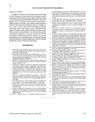 Liver Function Tests and their Interpretation
Indian Journal of Pediatrics, Volume 74—July, 2007 671
age group is limited
A single liver function test is of little value in screening
for liver disease as many serious liver diseases may be
associated with normal levels and abnormal levels might
be found in asymptomatic healthy individuals. The use of
battery of liver function tests, however constitutes a
highly sensitive procedure. The number of false negatives
must be reduced by this technique. The use of battery of
liver tests is also associated with high specificity
especially when more than one test is abnormal. The
pattern of enzyme abnormality, interpreted inthe context
of the patient’s characteristics, can aid in directing the
subsequent diagnostic work-up. Awareness of the
prevalence of determined liver disease in specific
populations and of possible hepatic involvement during
systemic illnesses or drug therapies may help the clinician
identify the cause of alterations efficiently.
REFERENCES
1. Daniel SP, Marshall MK. Evaluation of the liver: laboratory
tests. Schiff’s diseases of the liver, 8th
edn. USA; JB Lippincott
publications, 1999; 205-239.
2. Rosen HR, Keefe EB. Evaluation of abnormal liver enzymes,
use of liver tests and the serology of viral hepatitis: Liver
disease, diagnosis and management. 1st
ed. New York; Churchill
livingstone publishers, 2000; 24-35.
3. Sherlock S. Assessment of liver function Disease of liver and
biliary system: Sheila Sherlock, 10th
edn, London; Blackwell
science ltd, 1997; 17-32.
4. Friedman SF, Martin P, Munoz JS. Laboratory evaluation of
the patient with liver disease. Hepatology, a textbook of liver
disease. Philedelphia; Saunders publication, 2003; 1 : 661-709.
5. Rosalki SB, Mcintyre N. Biochemical investigations in the
management of liver disease. Oxford textbook of clinical
hepatology, 2nd ed. New York; Oxford university press, 1999;
503-521.
6. American Gastroenterological association. American
gastroenterological association medical position statement:
Evaluation of liver chemistry tests. Gastroenterology 2002; 123:
1364-1366.
7. Green RM, Flamm S. AGA techinal review of evaluation of
liver chemistry tests. Gastroenterology 2002; 123: 1367-1384.
8. Boyde TRC, Latner AL. Starch gel electrophoresis of
transaminases in human tissues extracts and serum. Biochem J
1961; 82 : 52-57.
9. Nalpus B, Vassault A, Charpin S et al. Serum mitochondrial
aspartate amonitransferase as a marker of chronic alcoholism:
diagnostic value and interpretation in a liver unit. Hepatology
1986; 6: 608-613.
10. Rej R. Measurement of aminotransferases,aspartate
aminotransferases. CRC Crit Rev Clin Lab Sci 1985; 21 : 99-103.
11. Dunn M et al the disappearance rate of glutamic oxaloacetic
transaminase from the circulation and its distribution in the
body’s fluid compartments and secretions. J Lab Clin Med 1958;
51; 259.
12. Frankl HD, Merrit JH. Enzyme activity in the serum and
common bile duct. Am J Gastroenterol 1959; 31 : 166-169.
13. Katkov WN, Friedman LS Cody H et al. Elevated serum
alanine aminotransferases levels in blood donors; the
contribution of hepatitis C virus. Ann Intern Med 1991; 115 :
882-887.
14. Park GJH, Lin BPC, Ngu MC et al. Aspartate amino-
transferases: alanine aminotransferases ratio in chronic
hepatitis C infection : is it a predictor of cirrhosis? 2000; 15 :
386-389.
15. Yasuda K, Okuda K, Endo N et al. Hypoaminotransferasemia
in apatients undergoing long term hemodialysis: clinical and
biochemical appraisal. Gastroenterology 1995; 109 : 1295-1299.
16. Cohen GA, Goffinet JA, Donabedian RK et al. Observations on
decreased serum glutamic oxaloacetic transaminase (SGOT)
activity in azotemic patients. Ann Intern Med 1976; 84 : 275-281.
17. Hagerstrand I : distribution of alkaline phosphatase activity in
healthy and diseased human liver tissue. Acta Pathol Microbiol
Scand 1975; 83 : 519-524.
18 Gordon T. Factors associated with serum alkaline phosphatase
level. Arch Pathol Lab Med 1993; 117 : 187-193.
19. Reichling JJ, Kaplan MM. Clinical use of serum enzymes in
liver disease. Dig Dis Sci 1988; 33 : 1601-1614.
20. Kaplan MM. Serum alkaline phosphatase- another piece is
added to the puzzle. Hepatology 1986; 6 : 526-531.
21. Warnes TW, Hine P, Kay G. Intestinal alkaline phosphatase in
the diagnosis of liver disease. Gut 1977; 18 : 274-279.
22. Simko V. Alkaline phosphatases in biology and medicine. Dig
Dis 1991; 9 : 189-193.
23. Shaver WA, Bhatt H, Combes B. Low serum alkaline phos-
phatase activity in Wilson disease. Hepatology 1986; 6 : 859-863.
24. Sallie R , Katsiyiannakis L, Baldwin D et al. Failure of simple
biochemical indexes to reliably differenciate fulminant
Wilson‘s disease from other causes of fulminant liver failure.
Hepatology 1992; 16 : 1206-1211.
25. Jansen PLM, Muller M. The molecular genetics of familial
intrahepatic cholestasis 2000; 47 : 1-5.
26. Forman WB, Barnhart MI. Cellular site for fibinogen synthesis.
JAMA 1964; 187 : 168-174.
27. Mizuno A, Uematsu T, Gotoh S et al. The measurement of caffeine
concentration in scalp hair as an indicator of liver Disease 1996;
48 : 660-665.
28. Anderson GF, Barnhart MI. intracellular localization of
prothrombin. Proc Soc Exp Biol Med 1964; 116 : 1-4.
29. Jefferson DM et al. Effects of dexamethasone on albumin and
collagen gene expression in primary cultures of adult rat
hepatocytes. Hepatology 1985; 5 : 14-19.
30. Rothschild MA et al. Albumin synthesis in cirrhotic subjects
studied with carbonate 14 C. J Clin Invest 1969; 48 : 344-349.
31. Hasch E at al. Albumin synthesis rate as a measure of liver
function in patients with cirrhosis. Arch Intern Med 1967; 182 :
38-44.
75
 