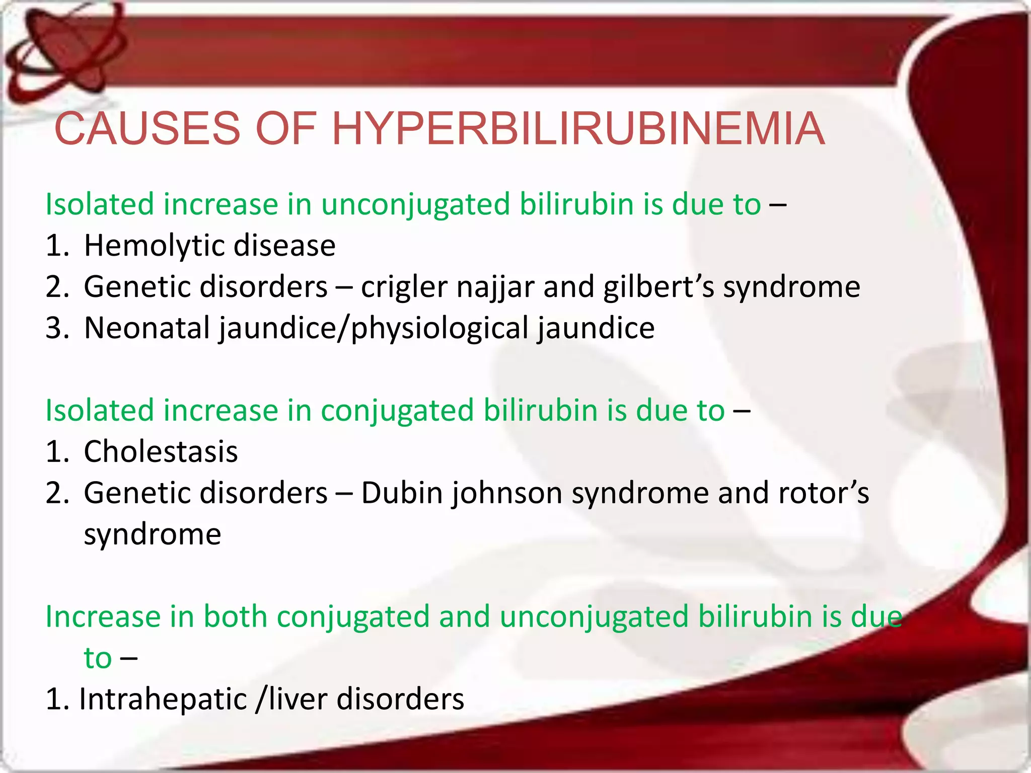 CAUSES OF HYPERBILIRUBINEMIA
Isolated increase in unconjugated bilirubin is due to –
1. Hemolytic disease
2. Genetic disorders – crigler najjar and gilbert’s syndrome
3. Neonatal jaundice/physiological jaundice
Isolated increase in conjugated bilirubin is due to –
1. Cholestasis
2. Genetic disorders – Dubin johnson syndrome and rotor’s
syndrome
Increase in both conjugated and unconjugated bilirubin is due
to –
1. Intrahepatic /liver disorders
 