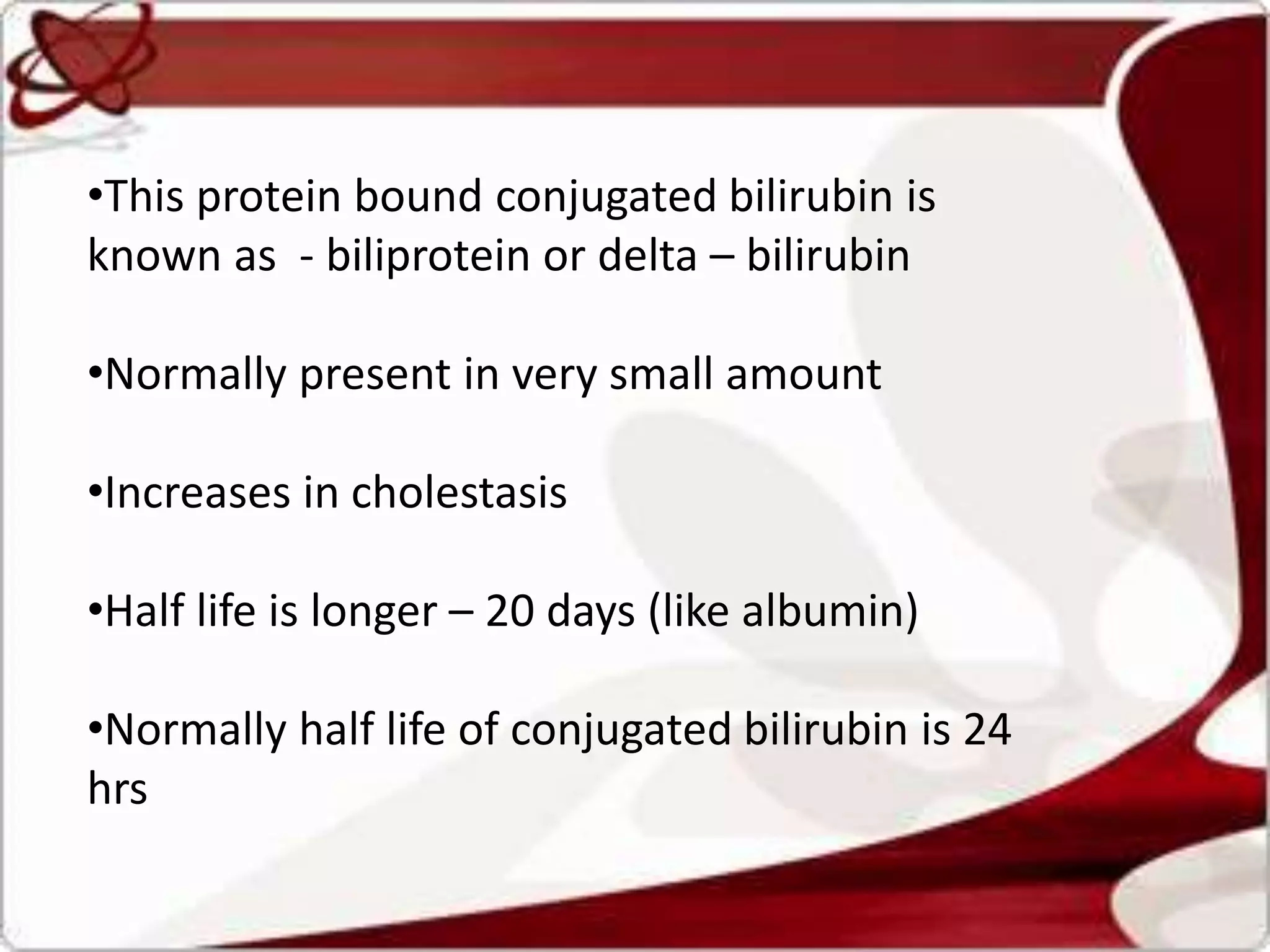 •This protein bound conjugated bilirubin is
known as - biliprotein or delta – bilirubin
•Normally present in very small amount
•Increases in cholestasis
•Half life is longer – 20 days (like albumin)
•Normally half life of conjugated bilirubin is 24
hrs
 