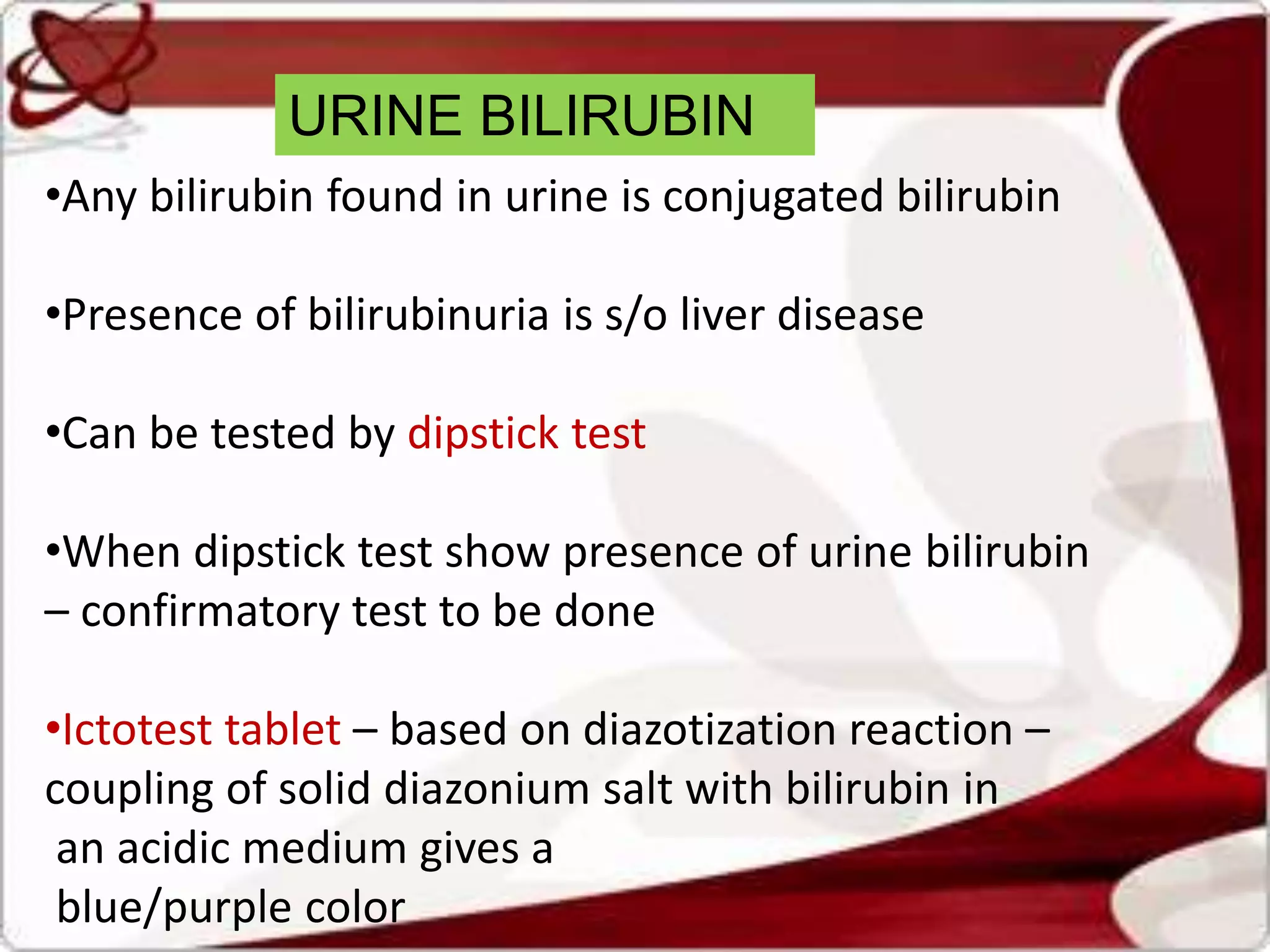 URINE BILIRUBIN
•Any bilirubin found in urine is conjugated bilirubin
•Presence of bilirubinuria is s/o liver disease
•Can be tested by dipstick test
•When dipstick test show presence of urine bilirubin
– confirmatory test to be done
•Ictotest tablet – based on diazotization reaction –
coupling of solid diazonium salt with bilirubin in
an acidic medium gives a
blue/purple color
 