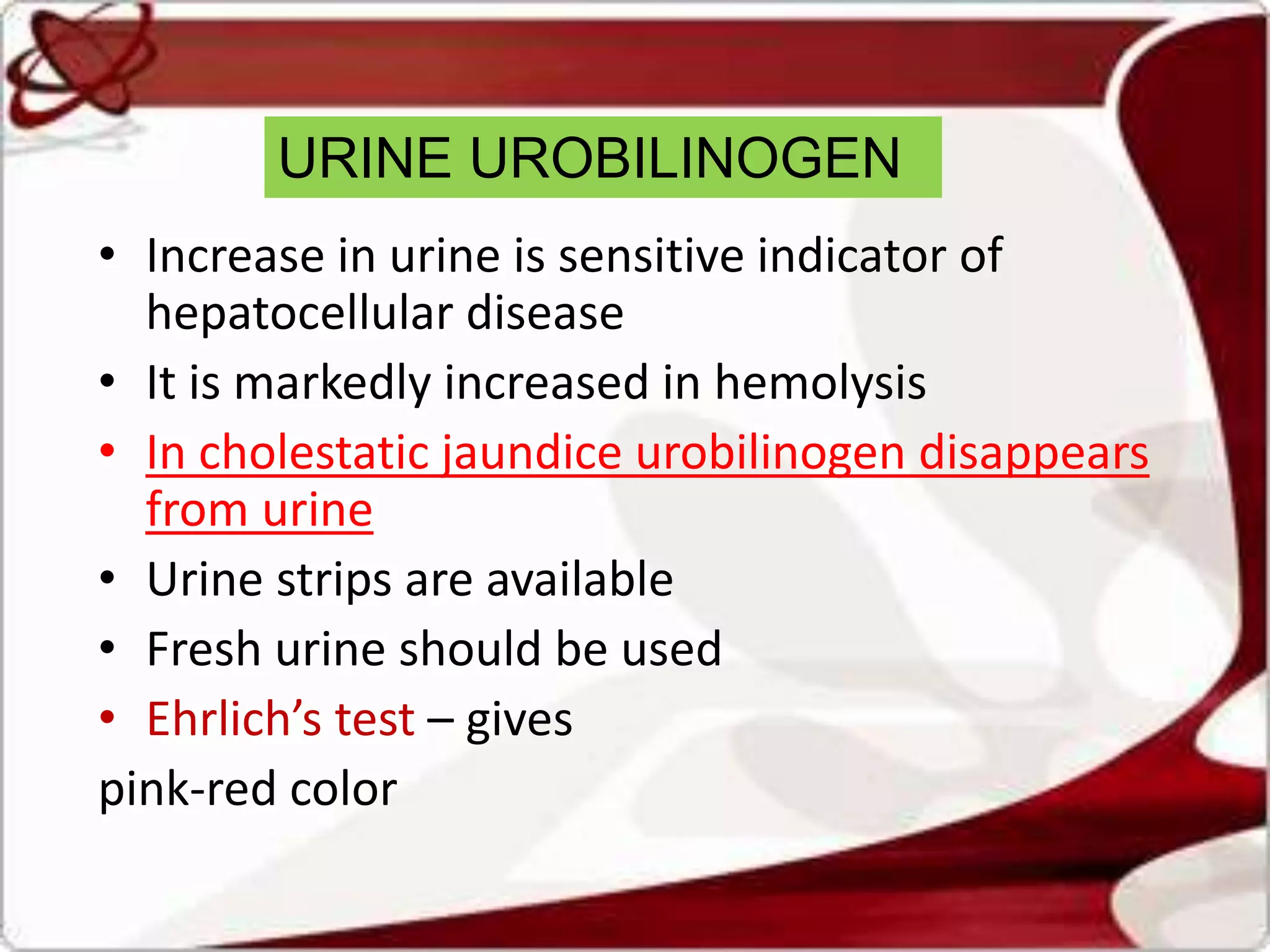 URINE UROBILINOGEN
• Increase in urine is sensitive indicator of
hepatocellular disease
• It is markedly increased in hemolysis
• In cholestatic jaundice urobilinogen disappears
from urine
• Urine strips are available
• Fresh urine should be used
• Ehrlich’s test – gives
pink-red color
 