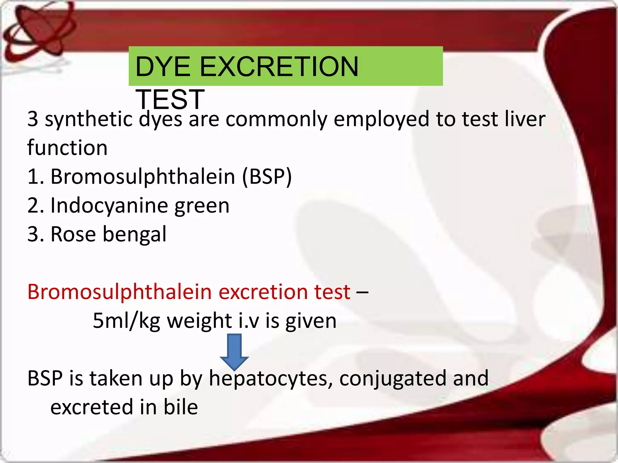 DYE EXCRETION
TEST
3 synthetic dyes are commonly employed to test liver
function
1. Bromosulphthalein (BSP)
2. Indocyanine green
3. Rose bengal
Bromosulphthalein excretion test –
5ml/kg weight i.v is given
BSP is taken up by hepatocytes, conjugated and
excreted in bile
 