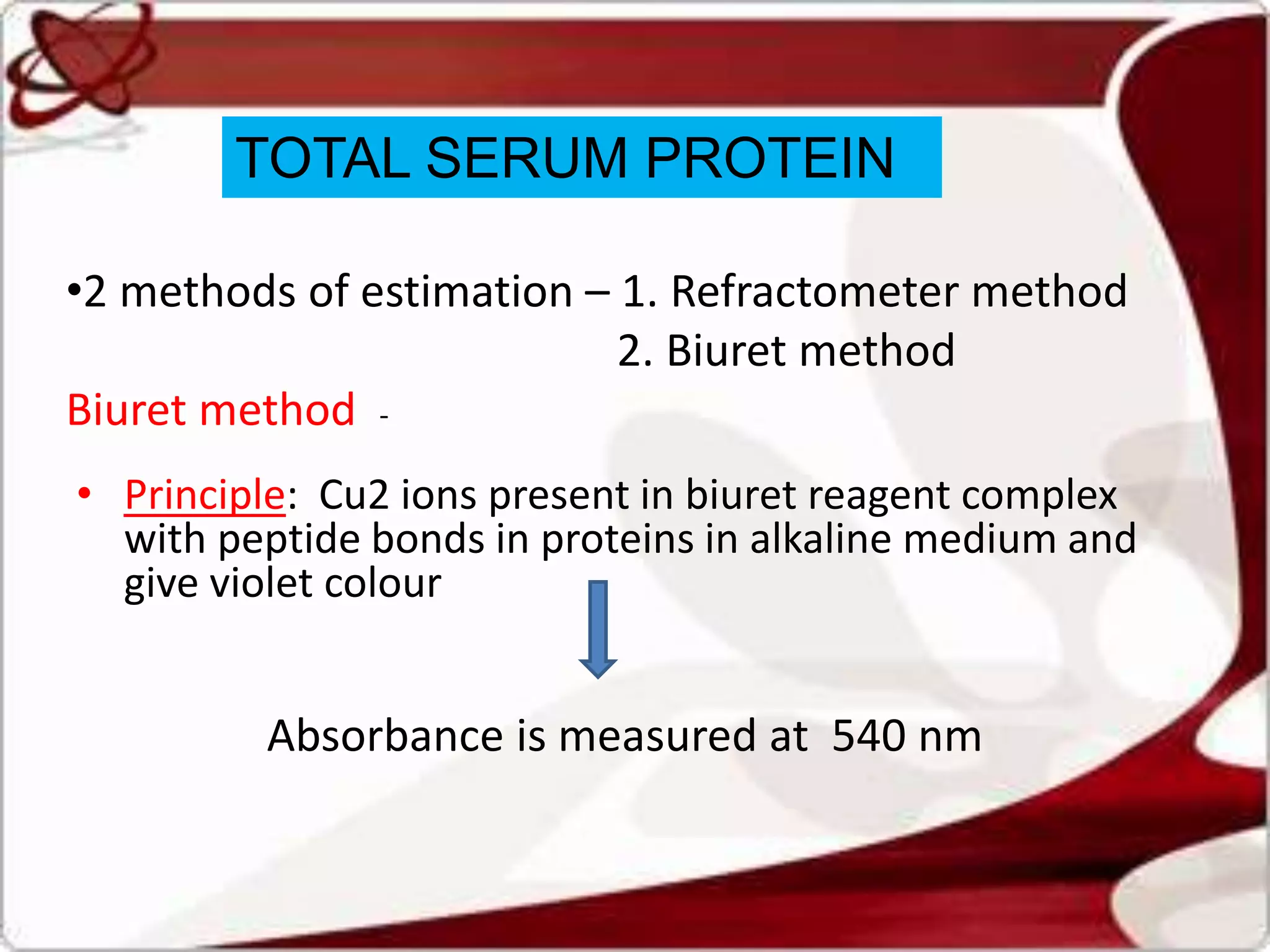 TOTAL SERUM PROTEIN
•2 methods of estimation – 1. Refractometer method
2. Biuret method
Biuret method -
• Principle: Cu2 ions present in biuret reagent complex
with peptide bonds in proteins in alkaline medium and
give violet colour
Absorbance is measured at 540 nm
 