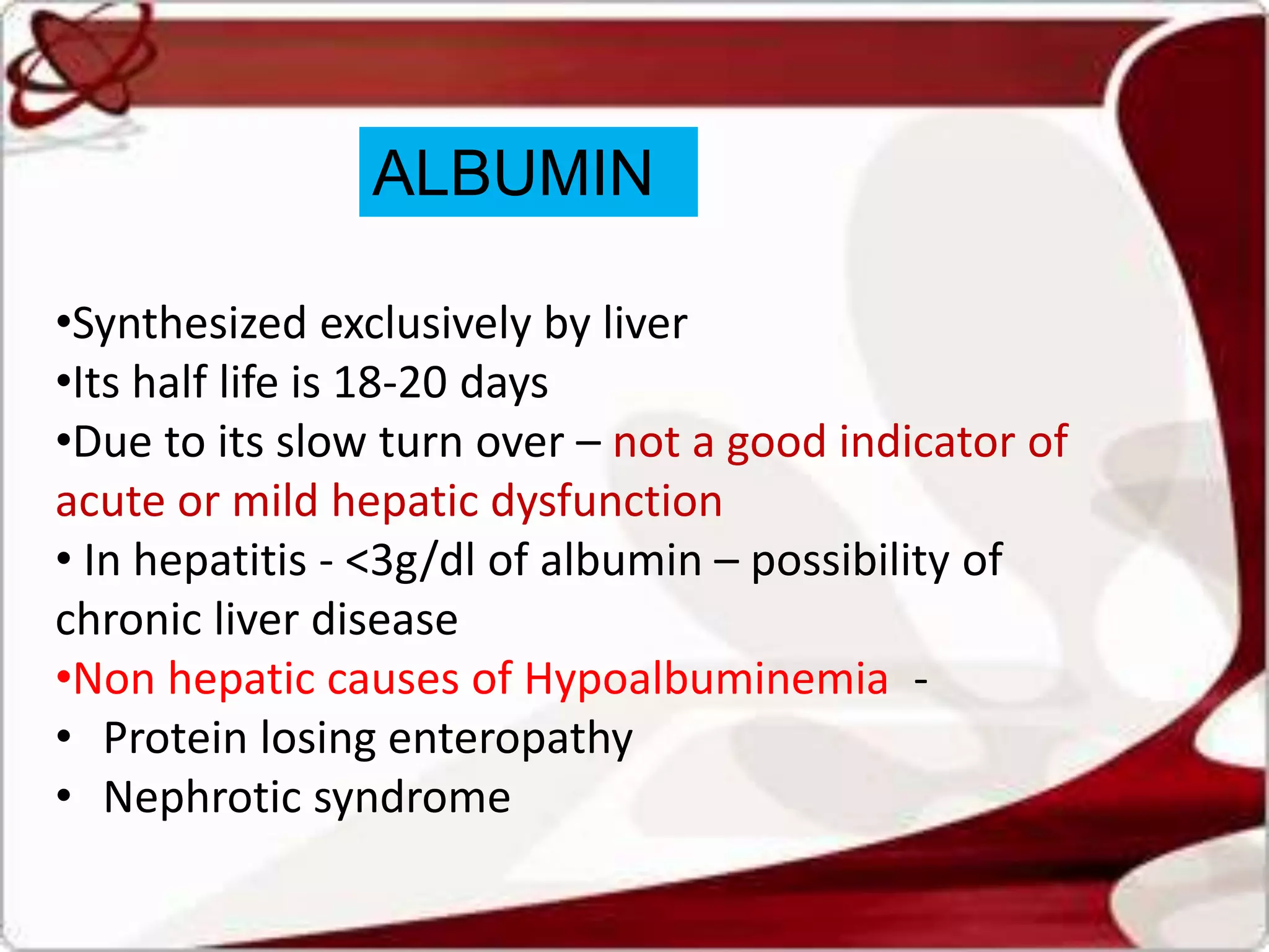 ALBUMIN
•Synthesized exclusively by liver
•Its half life is 18-20 days
•Due to its slow turn over – not a good indicator of
acute or mild hepatic dysfunction
• In hepatitis - <3g/dl of albumin – possibility of
chronic liver disease
•Non hepatic causes of Hypoalbuminemia -
• Protein losing enteropathy
• Nephrotic syndrome
 