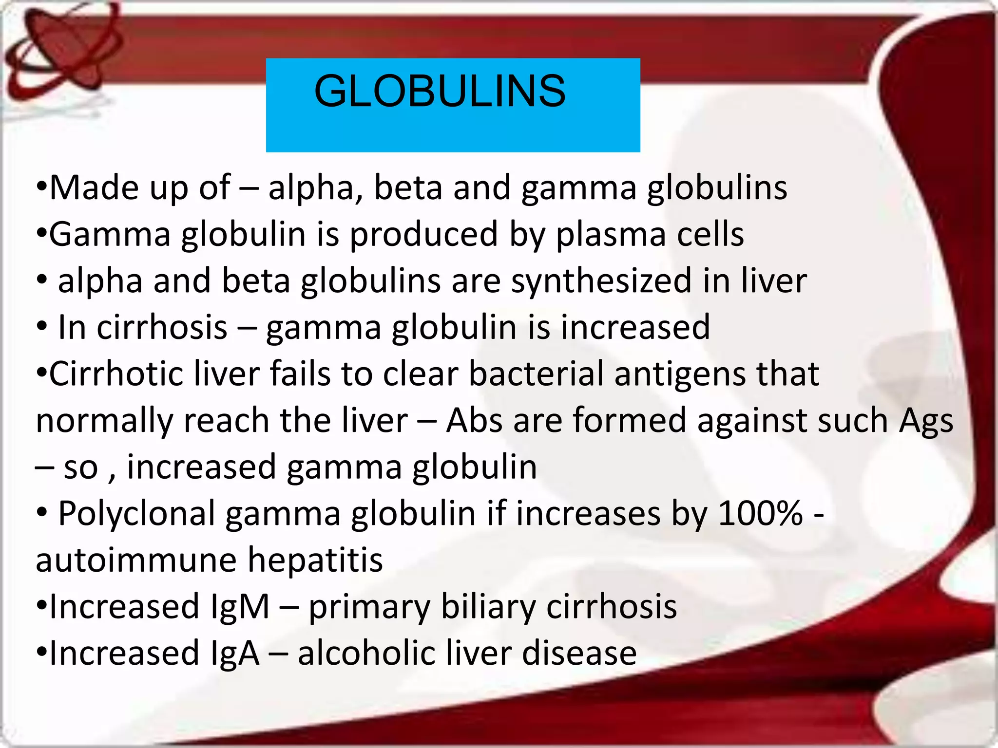 GLOBULINS
•Made up of – alpha, beta and gamma globulins
•Gamma globulin is produced by plasma cells
• alpha and beta globulins are synthesized in liver
• In cirrhosis – gamma globulin is increased
•Cirrhotic liver fails to clear bacterial antigens that
normally reach the liver – Abs are formed against such Ags
– so , increased gamma globulin
• Polyclonal gamma globulin if increases by 100% -
autoimmune hepatitis
•Increased IgM – primary biliary cirrhosis
•Increased IgA – alcoholic liver disease
 