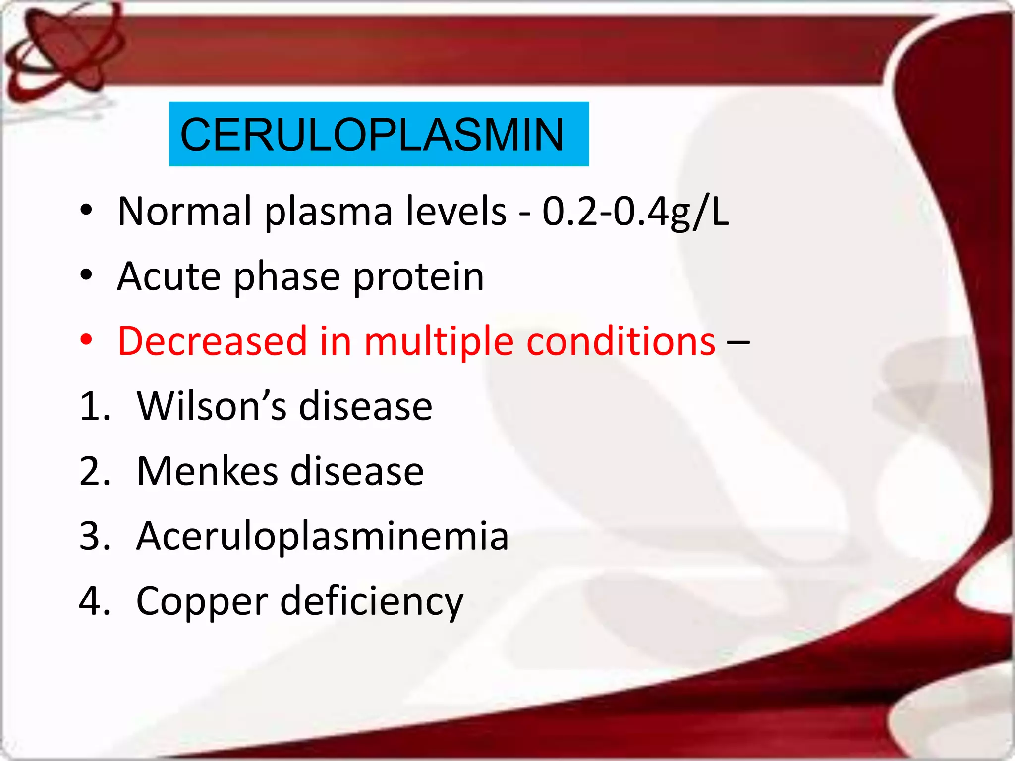 • Normal plasma levels - 0.2-0.4g/L
• Acute phase protein
• Decreased in multiple conditions –
1. Wilson’s disease
2. Menkes disease
3. Aceruloplasminemia
4. Copper deficiency
CERULOPLASMIN
 