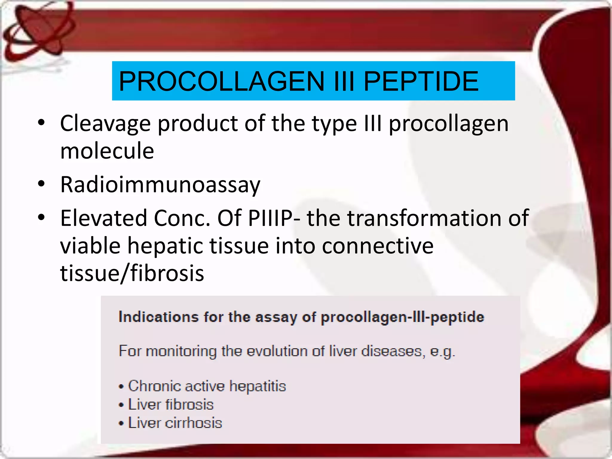 PROCOLLAGEN III PEPTIDE
• Cleavage product of the type III procollagen
molecule
• Radioimmunoassay
• Elevated Conc. Of PIIIP- the transformation of
viable hepatic tissue into connective
tissue/fibrosis
 