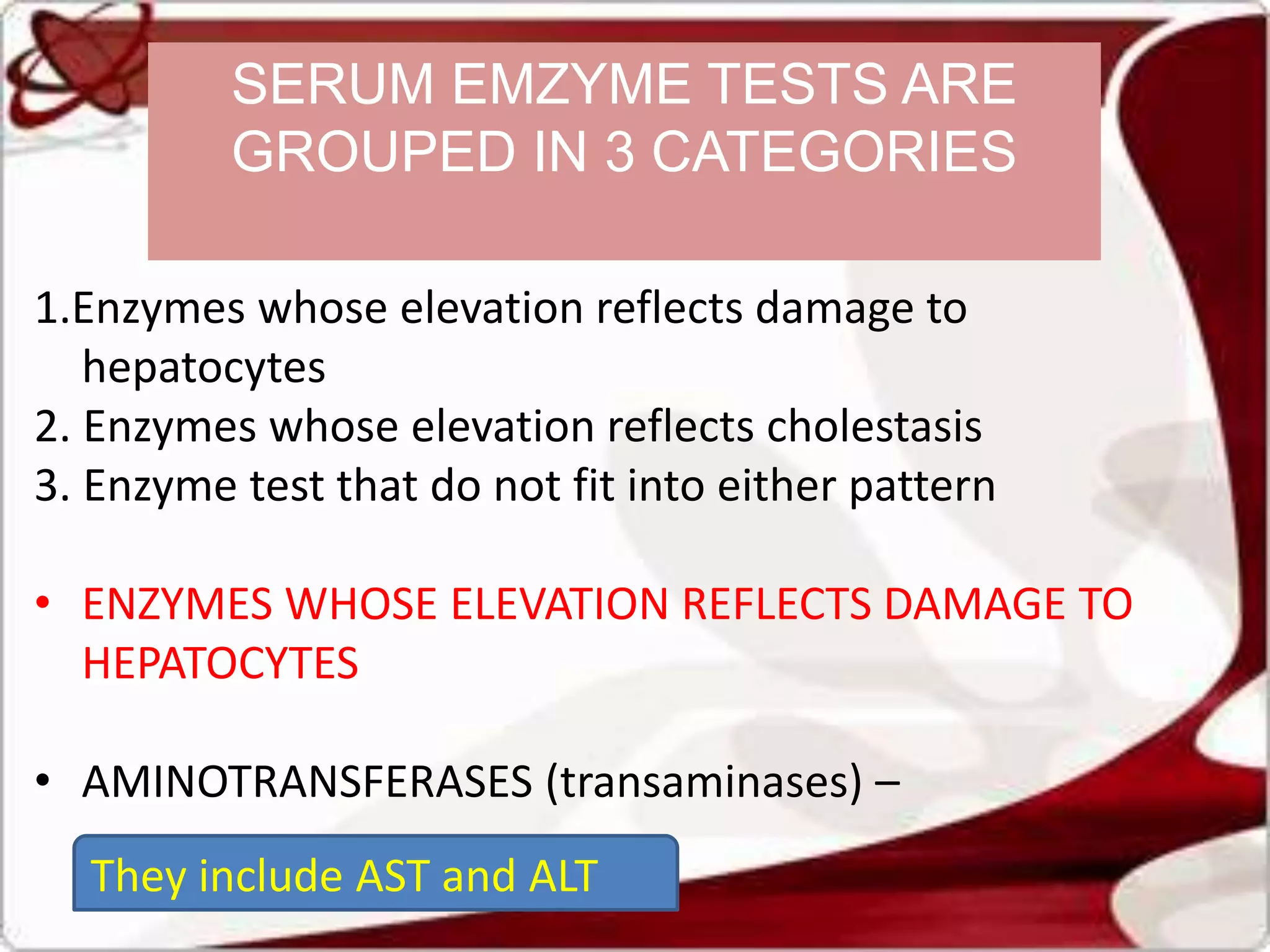 1.Enzymes whose elevation reflects damage to
hepatocytes
2. Enzymes whose elevation reflects cholestasis
3. Enzyme test that do not fit into either pattern
• ENZYMES WHOSE ELEVATION REFLECTS DAMAGE TO
HEPATOCYTES
• AMINOTRANSFERASES (transaminases) –
They include AST and ALT
SERUM EMZYME TESTS ARE
GROUPED IN 3 CATEGORIES
 