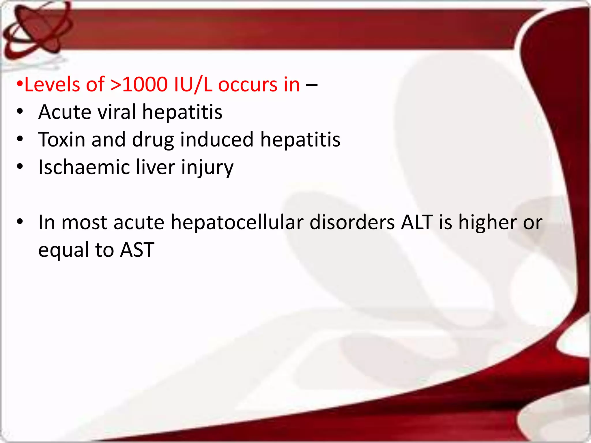 •Levels of >1000 IU/L occurs in –
• Acute viral hepatitis
• Toxin and drug induced hepatitis
• Ischaemic liver injury
• In most acute hepatocellular disorders ALT is higher or
equal to AST
 