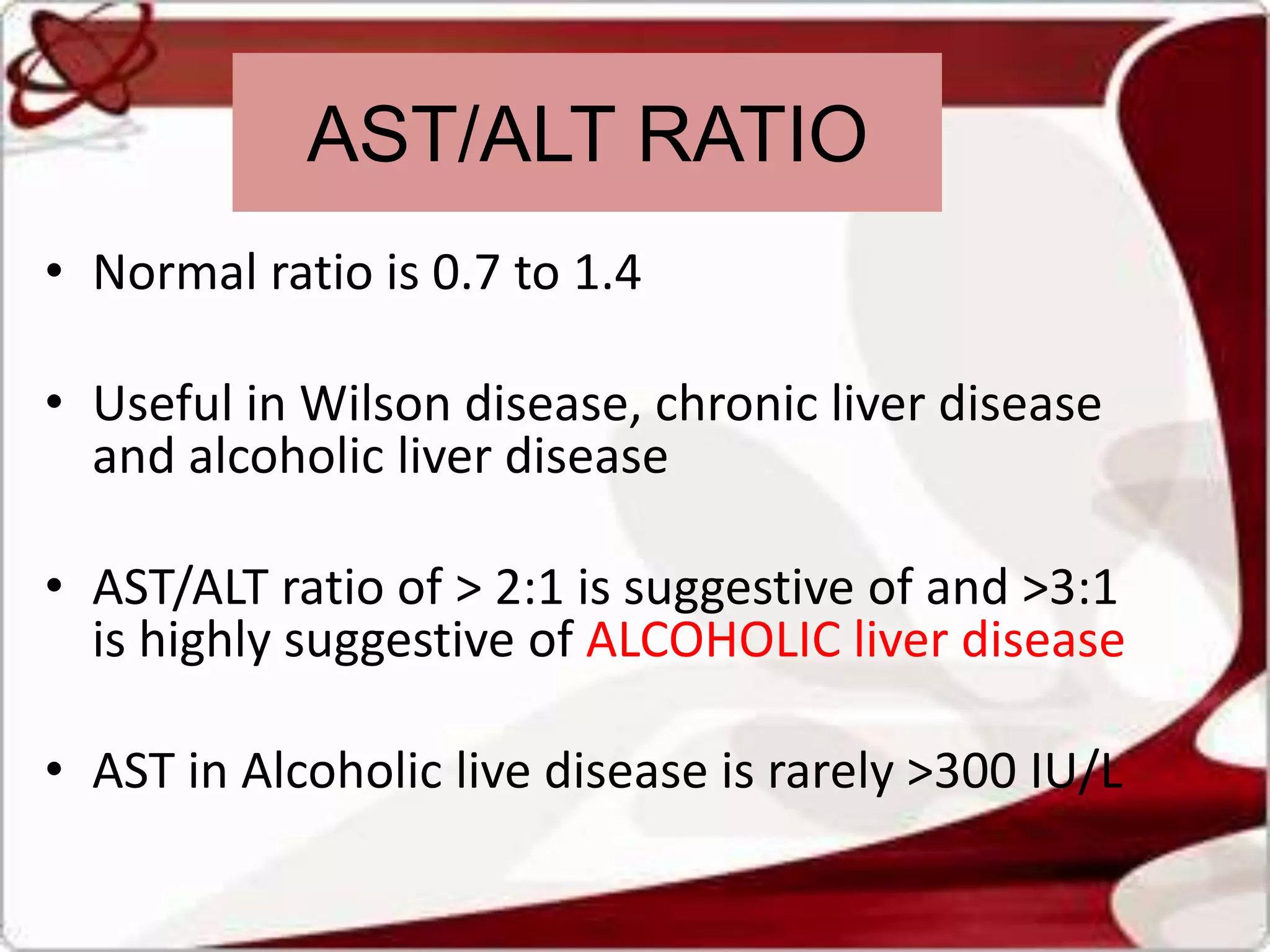 • Normal ratio is 0.7 to 1.4
• Useful in Wilson disease, chronic liver disease
and alcoholic liver disease
• AST/ALT ratio of > 2:1 is suggestive of and >3:1
is highly suggestive of ALCOHOLIC liver disease
• AST in Alcoholic live disease is rarely >300 IU/L
AST/ALT RATIO
 
