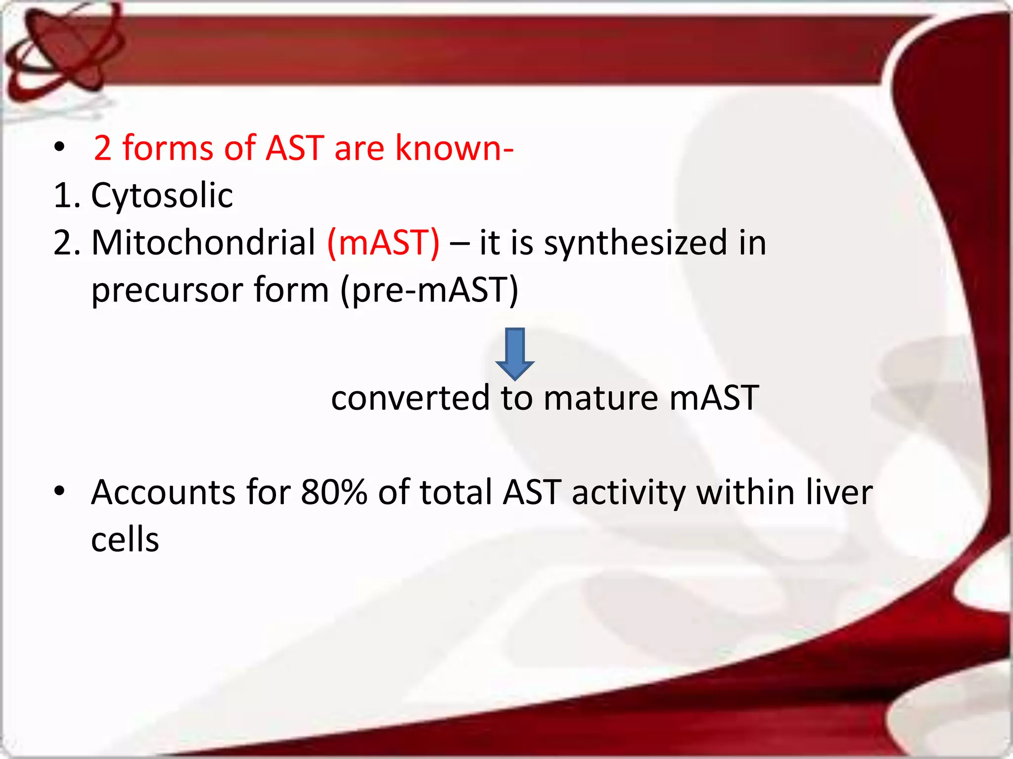 • 2 forms of AST are known-
1. Cytosolic
2. Mitochondrial (mAST) – it is synthesized in
precursor form (pre-mAST)
converted to mature mAST
• Accounts for 80% of total AST activity within liver
cells
 