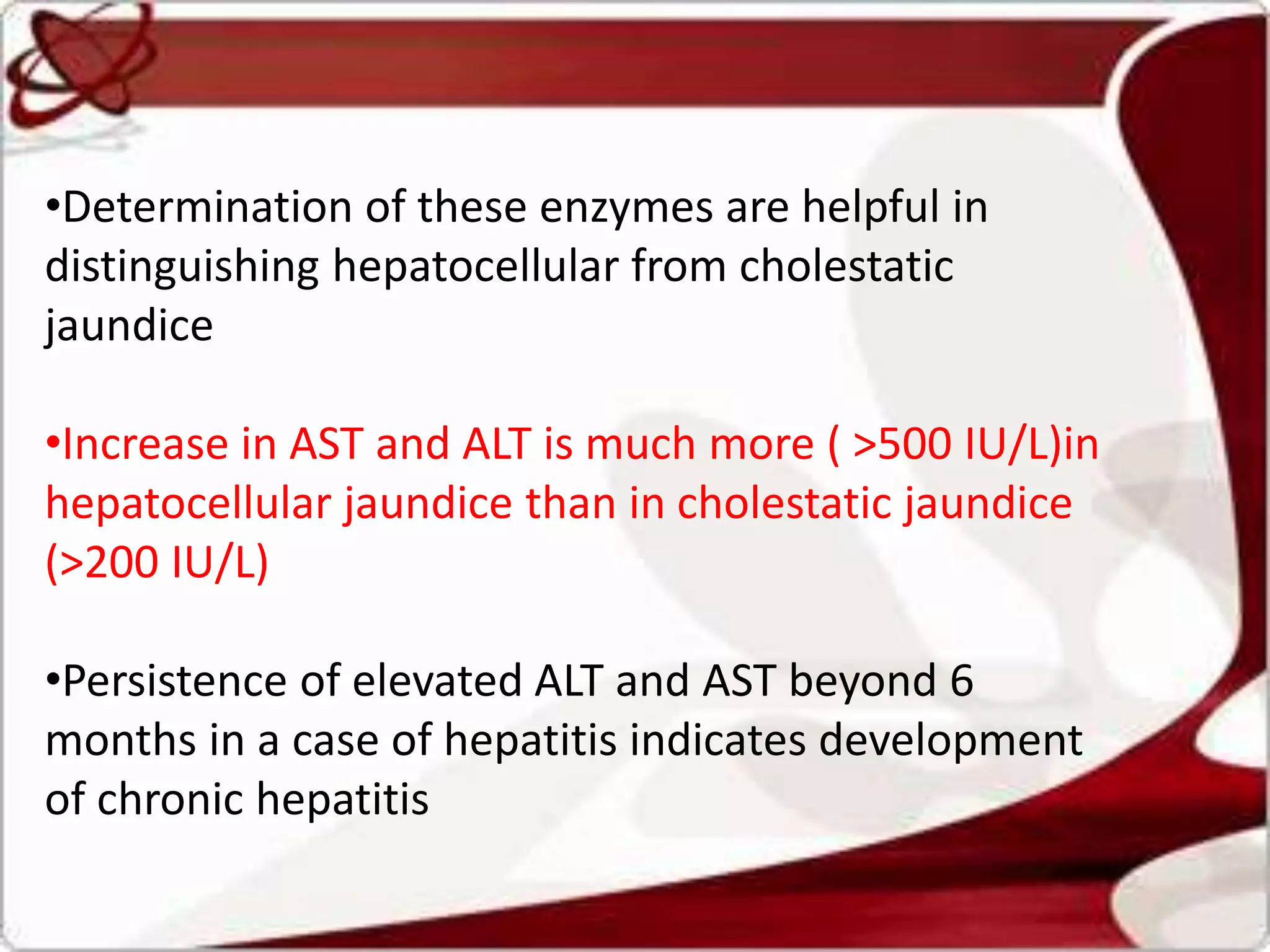 •Determination of these enzymes are helpful in
distinguishing hepatocellular from cholestatic
jaundice
•Increase in AST and ALT is much more ( >500 IU/L)in
hepatocellular jaundice than in cholestatic jaundice
(>200 IU/L)
•Persistence of elevated ALT and AST beyond 6
months in a case of hepatitis indicates development
of chronic hepatitis
 