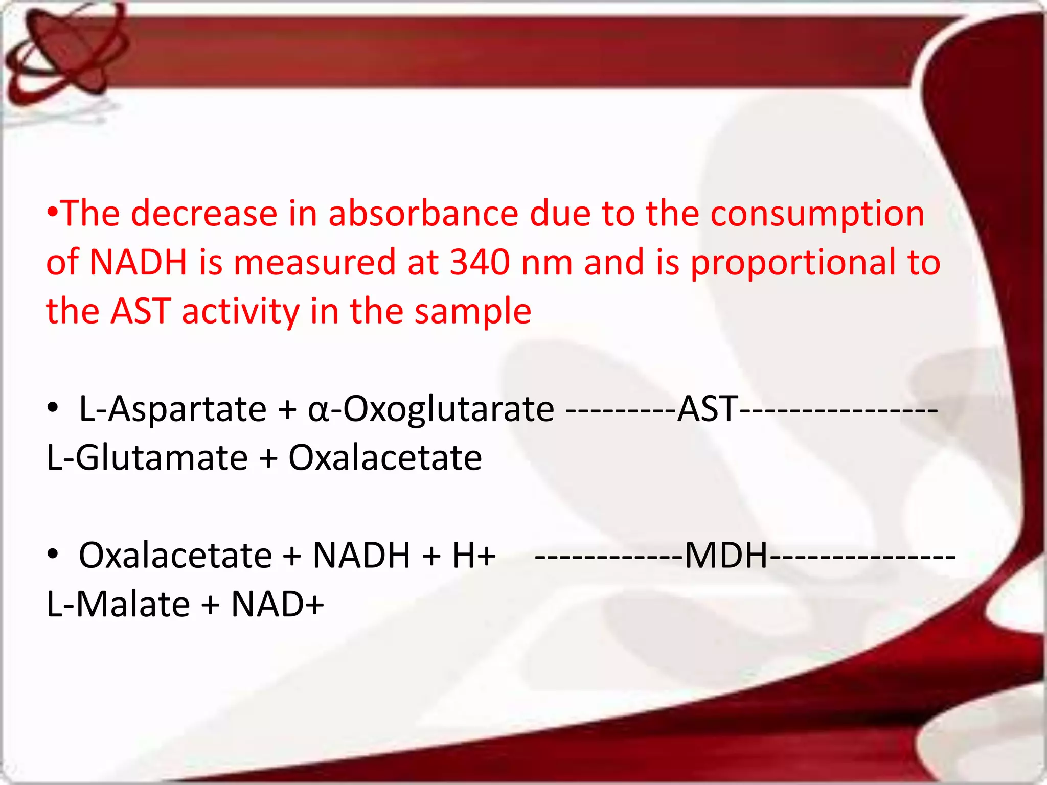 •The decrease in absorbance due to the consumption
of NADH is measured at 340 nm and is proportional to
the AST activity in the sample
• L-Aspartate + α-Oxoglutarate ---------AST----------------
L-Glutamate + Oxalacetate
• Oxalacetate + NADH + H+ ------------MDH---------------
L-Malate + NAD+
 