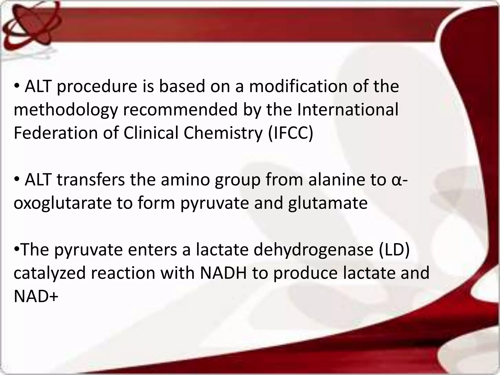 • ALT procedure is based on a modification of the
methodology recommended by the International
Federation of Clinical Chemistry (IFCC)
• ALT transfers the amino group from alanine to α-
oxoglutarate to form pyruvate and glutamate
•The pyruvate enters a lactate dehydrogenase (LD)
catalyzed reaction with NADH to produce lactate and
NAD+
 