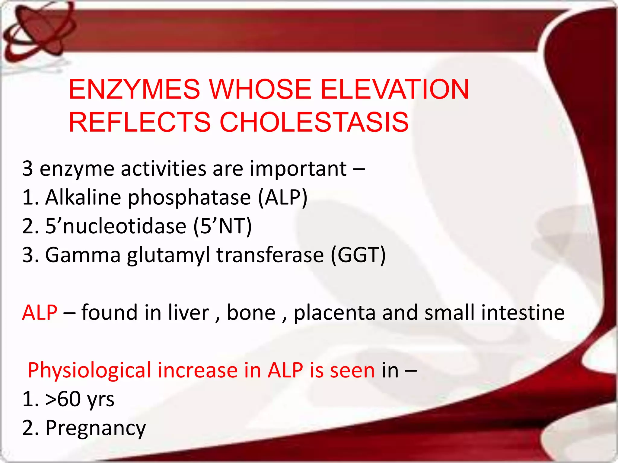 3 enzyme activities are important –
1. Alkaline phosphatase (ALP)
2. 5’nucleotidase (5’NT)
3. Gamma glutamyl transferase (GGT)
ALP – found in liver , bone , placenta and small intestine
Physiological increase in ALP is seen in –
1. >60 yrs
2. Pregnancy
ENZYMES WHOSE ELEVATION
REFLECTS CHOLESTASIS
 