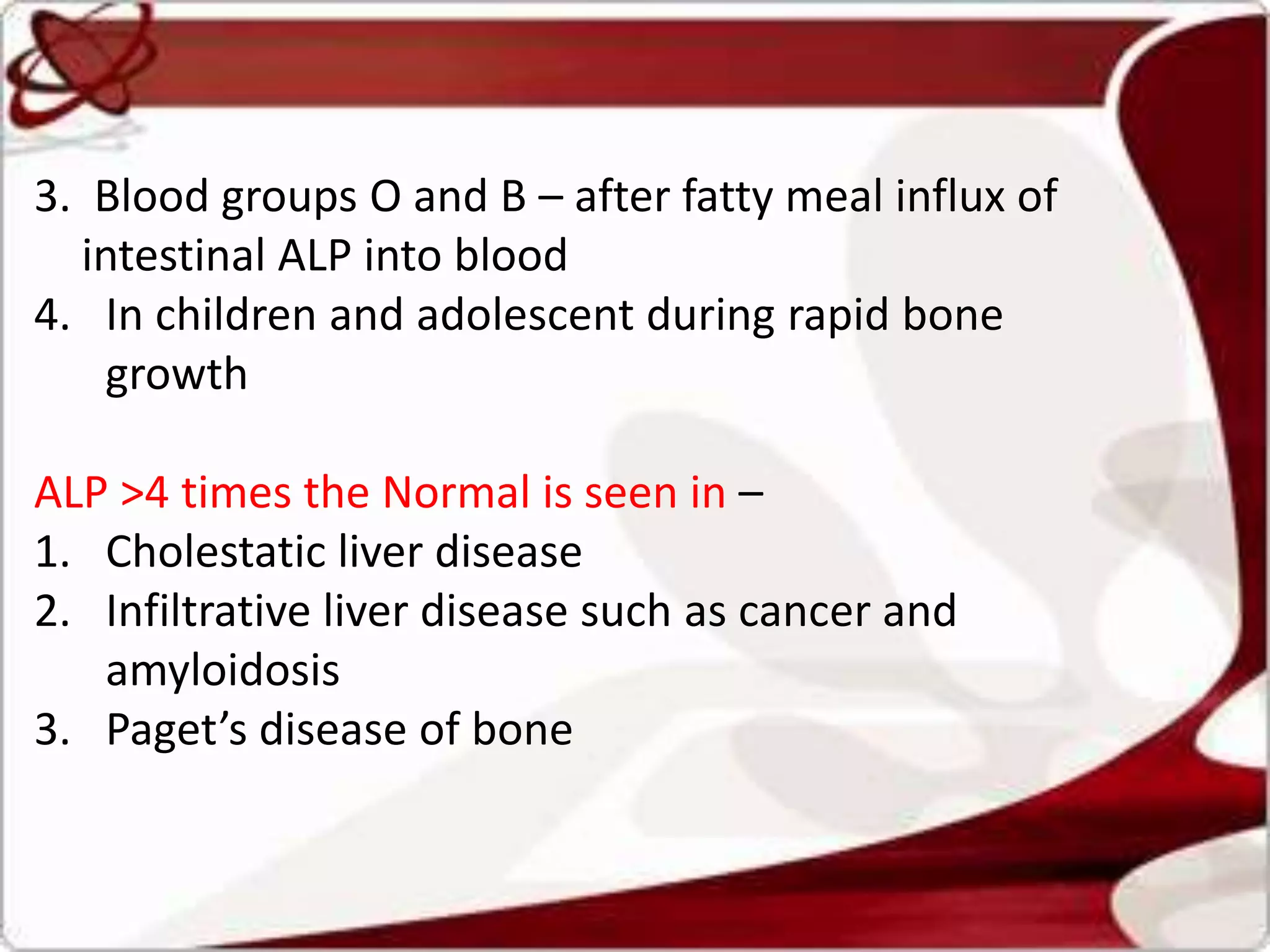 3. Blood groups O and B – after fatty meal influx of
intestinal ALP into blood
4. In children and adolescent during rapid bone
growth
ALP >4 times the Normal is seen in –
1. Cholestatic liver disease
2. Infiltrative liver disease such as cancer and
amyloidosis
3. Paget’s disease of bone
 