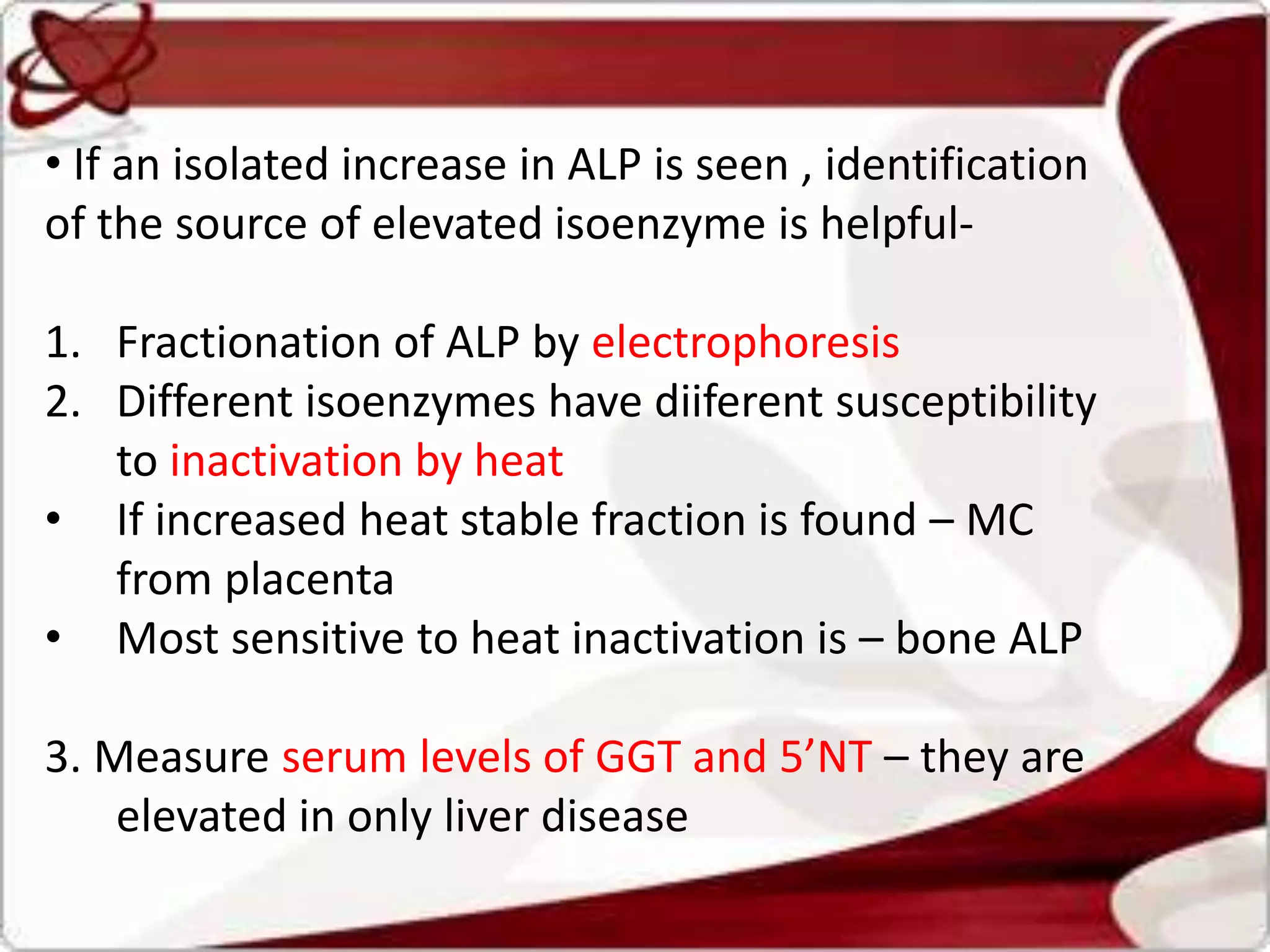 • If an isolated increase in ALP is seen , identification
of the source of elevated isoenzyme is helpful-
1. Fractionation of ALP by electrophoresis
2. Different isoenzymes have diiferent susceptibility
to inactivation by heat
• If increased heat stable fraction is found – MC
from placenta
• Most sensitive to heat inactivation is – bone ALP
3. Measure serum levels of GGT and 5’NT – they are
elevated in only liver disease
 