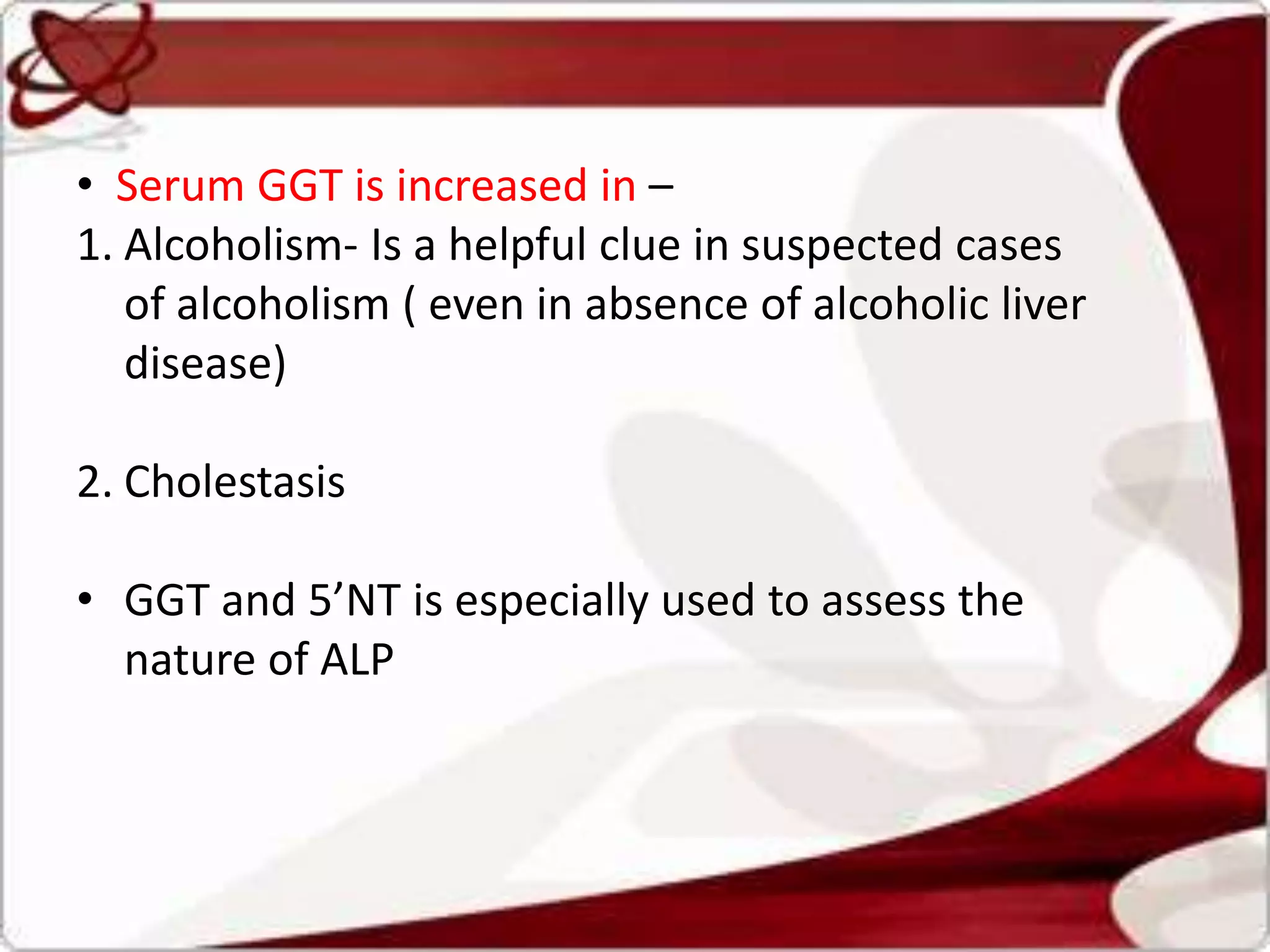 • Serum GGT is increased in –
1. Alcoholism- Is a helpful clue in suspected cases
of alcoholism ( even in absence of alcoholic liver
disease)
2. Cholestasis
• GGT and 5’NT is especially used to assess the
nature of ALP
 