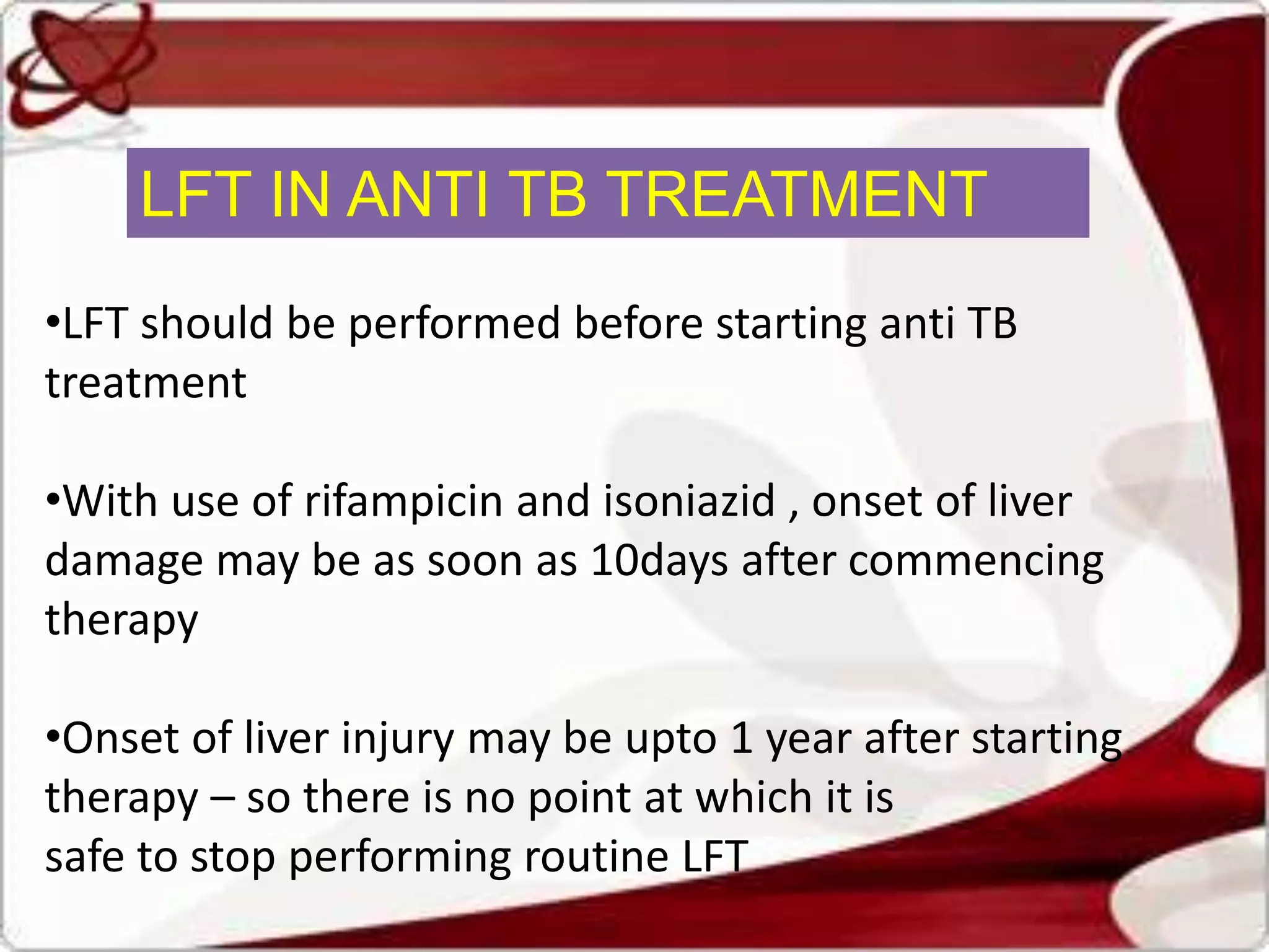 LFT IN ANTI TB TREATMENT
•LFT should be performed before starting anti TB
treatment
•With use of rifampicin and isoniazid , onset of liver
damage may be as soon as 10days after commencing
therapy
•Onset of liver injury may be upto 1 year after starting
therapy – so there is no point at which it is
safe to stop performing routine LFT
 