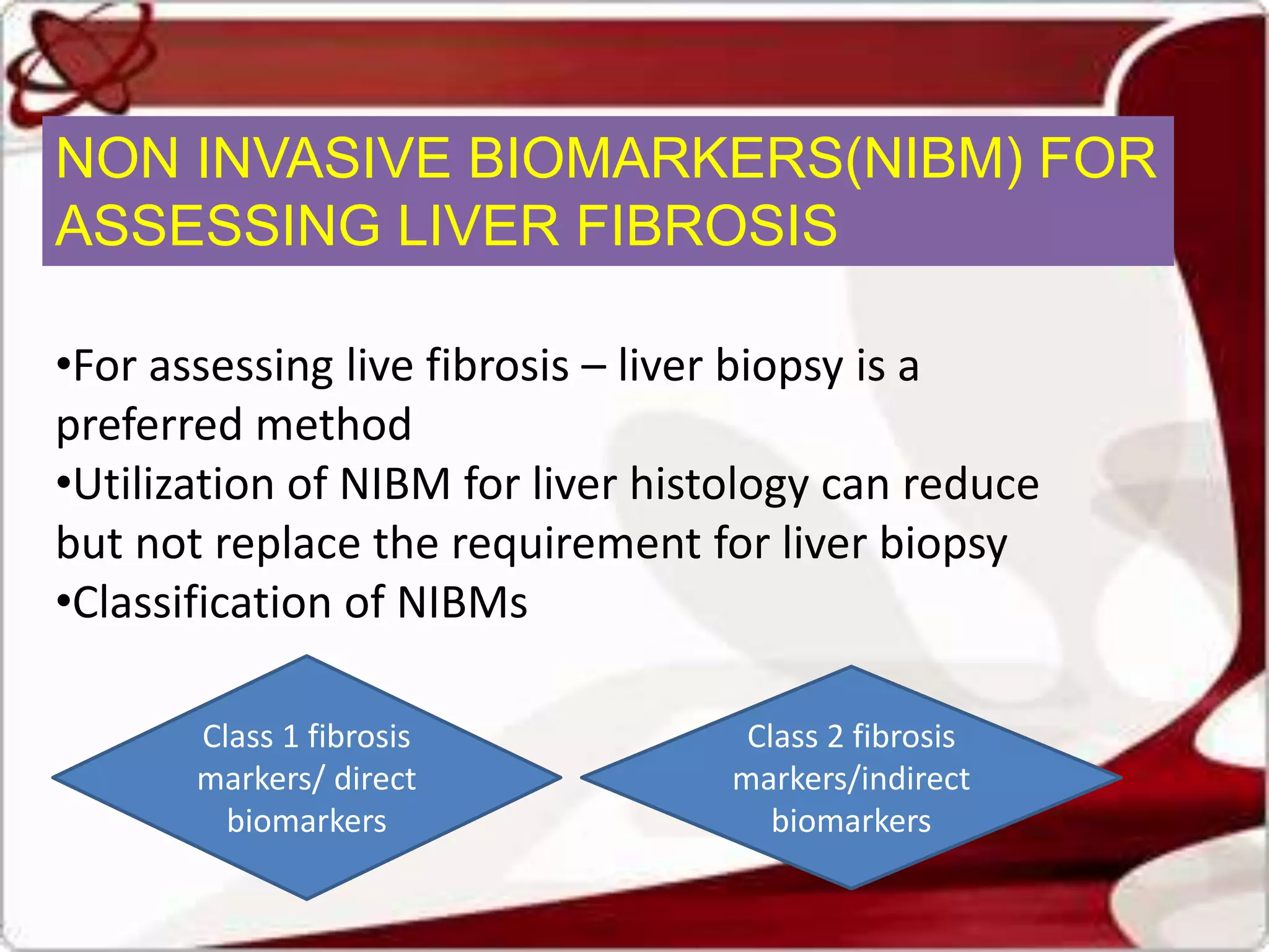 NON INVASIVE BIOMARKERS(NIBM) FOR
ASSESSING LIVER FIBROSIS
•For assessing live fibrosis – liver biopsy is a
preferred method
•Utilization of NIBM for liver histology can reduce
but not replace the requirement for liver biopsy
•Classification of NIBMs
Class 1 fibrosis
markers/ direct
biomarkers
Class 2 fibrosis
markers/indirect
biomarkers
 