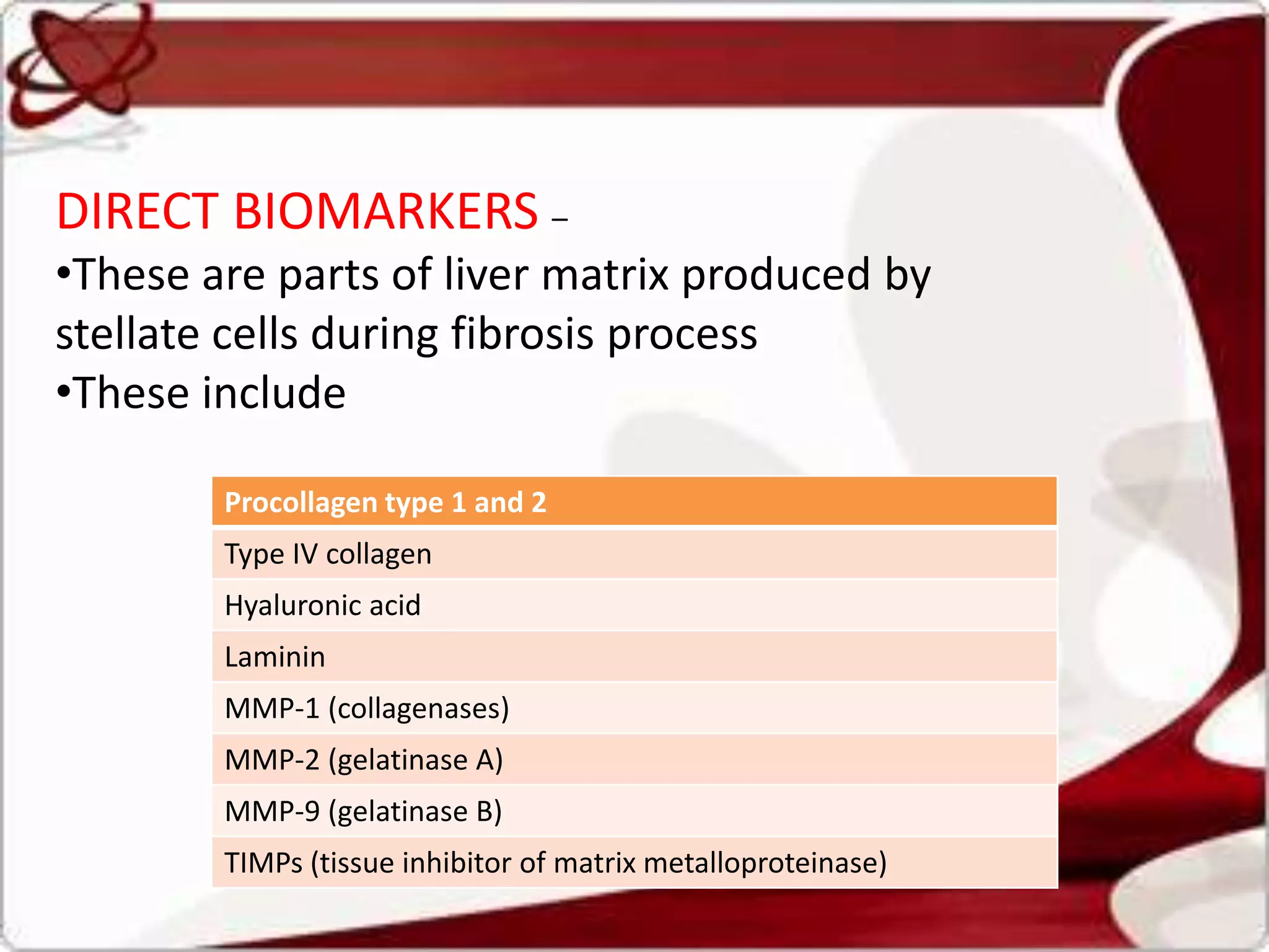 DIRECT BIOMARKERS –
•These are parts of liver matrix produced by
stellate cells during fibrosis process
•These include
Procollagen type 1 and 2
Type IV collagen
Hyaluronic acid
Laminin
MMP-1 (collagenases)
MMP-2 (gelatinase A)
MMP-9 (gelatinase B)
TIMPs (tissue inhibitor of matrix metalloproteinase)
 