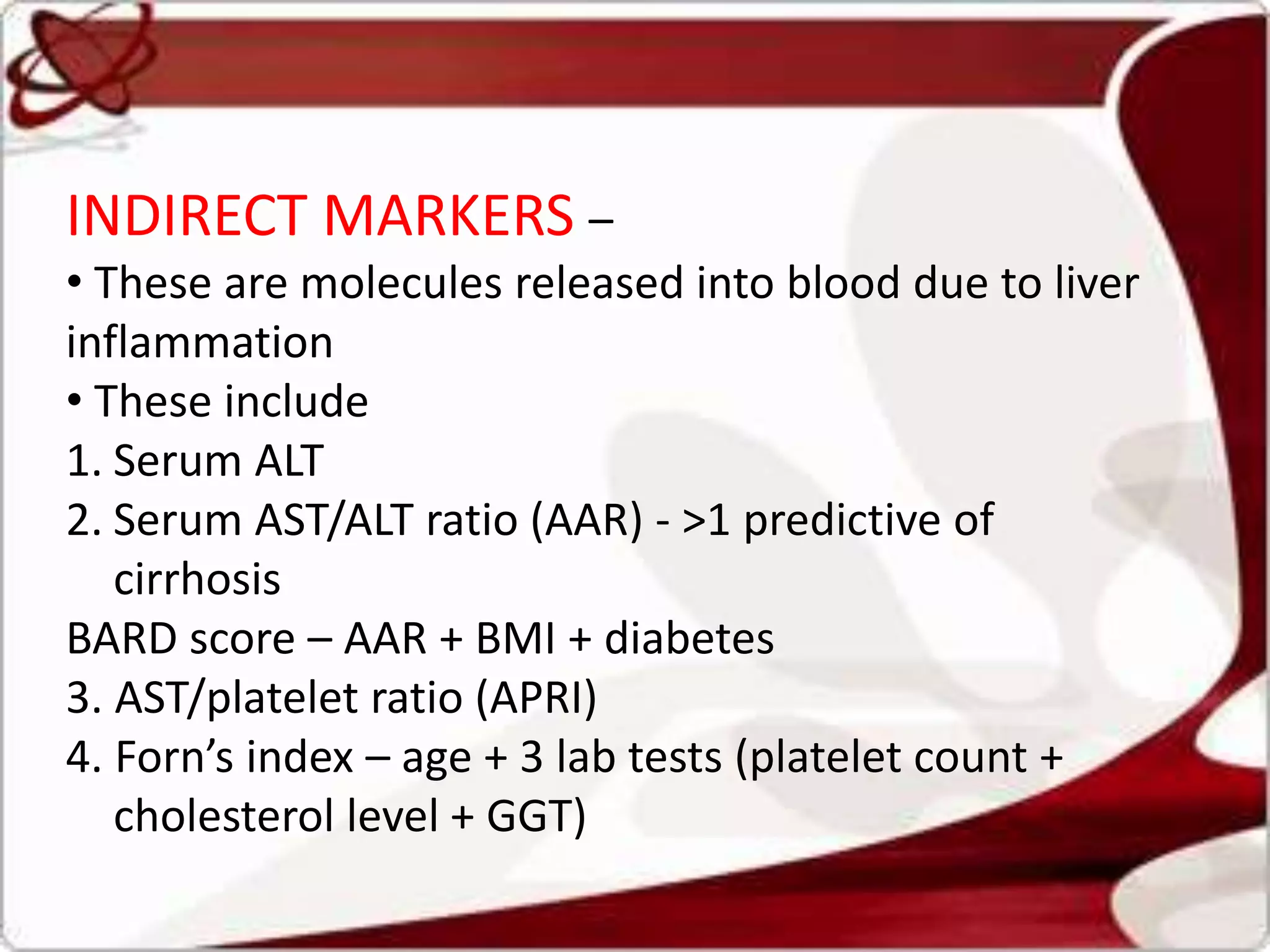 INDIRECT MARKERS –
• These are molecules released into blood due to liver
inflammation
• These include
1. Serum ALT
2. Serum AST/ALT ratio (AAR) - >1 predictive of
cirrhosis
BARD score – AAR + BMI + diabetes
3. AST/platelet ratio (APRI)
4. Forn’s index – age + 3 lab tests (platelet count +
cholesterol level + GGT)
 