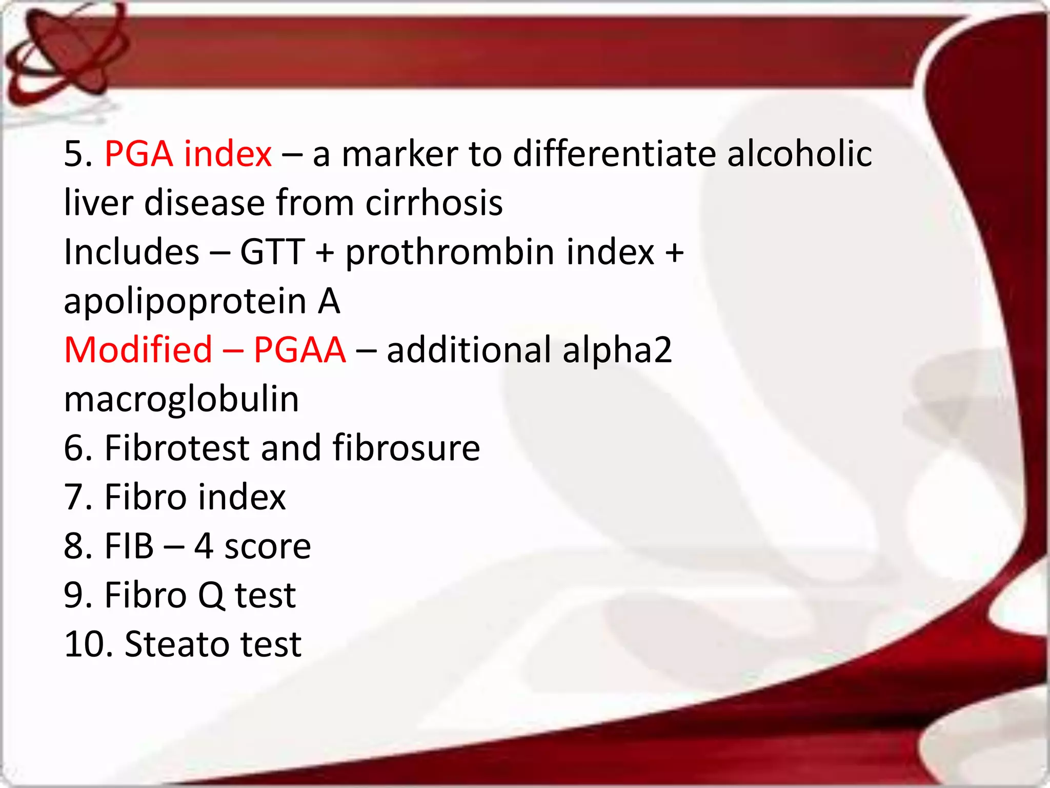 5. PGA index – a marker to differentiate alcoholic
liver disease from cirrhosis
Includes – GTT + prothrombin index +
apolipoprotein A
Modified – PGAA – additional alpha2
macroglobulin
6. Fibrotest and fibrosure
7. Fibro index
8. FIB – 4 score
9. Fibro Q test
10. Steato test
 