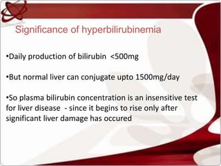 Significance of hyperbilirubinemia
•Daily production of bilirubin <500mg
•But normal liver can conjugate upto 1500mg/day
•So plasma bilirubin concentration is an insensitive test
for liver disease - since it begins to rise only after
significant liver damage has occured
 