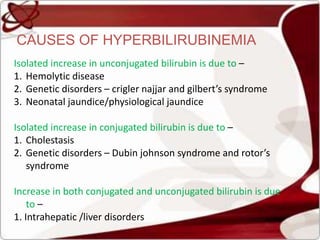 CAUSES OF HYPERBILIRUBINEMIA
Isolated increase in unconjugated bilirubin is due to –
1. Hemolytic disease
2. Genetic disorders – crigler najjar and gilbert’s syndrome
3. Neonatal jaundice/physiological jaundice
Isolated increase in conjugated bilirubin is due to –
1. Cholestasis
2. Genetic disorders – Dubin johnson syndrome and rotor’s
syndrome
Increase in both conjugated and unconjugated bilirubin is due
to –
1. Intrahepatic /liver disorders
 