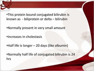 •This protein bound conjugated bilirubin is
known as - biliprotein or delta – bilirubin
•Normally present in very small amount
•Increases in cholestasis
•Half life is longer – 20 days (like albumin)
•Normally half life of conjugated bilirubin is 24
hrs
 